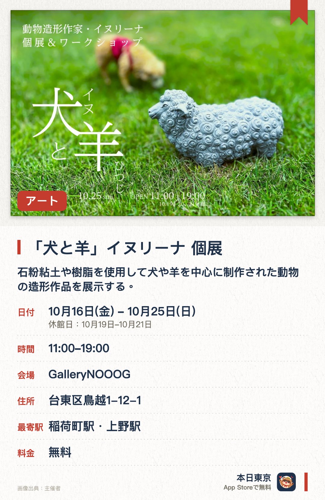 「犬と羊」イヌリーナ 個展。10月16日–10月25日 · GalleryNOOOG。石粉粘土や樹脂を使用して犬や羊を中心に制作された動物の造形作品を展示する。リアルな質感と不思議な愛らしさを併せ持つ独特な世界観の作品群を間近で鑑賞できる