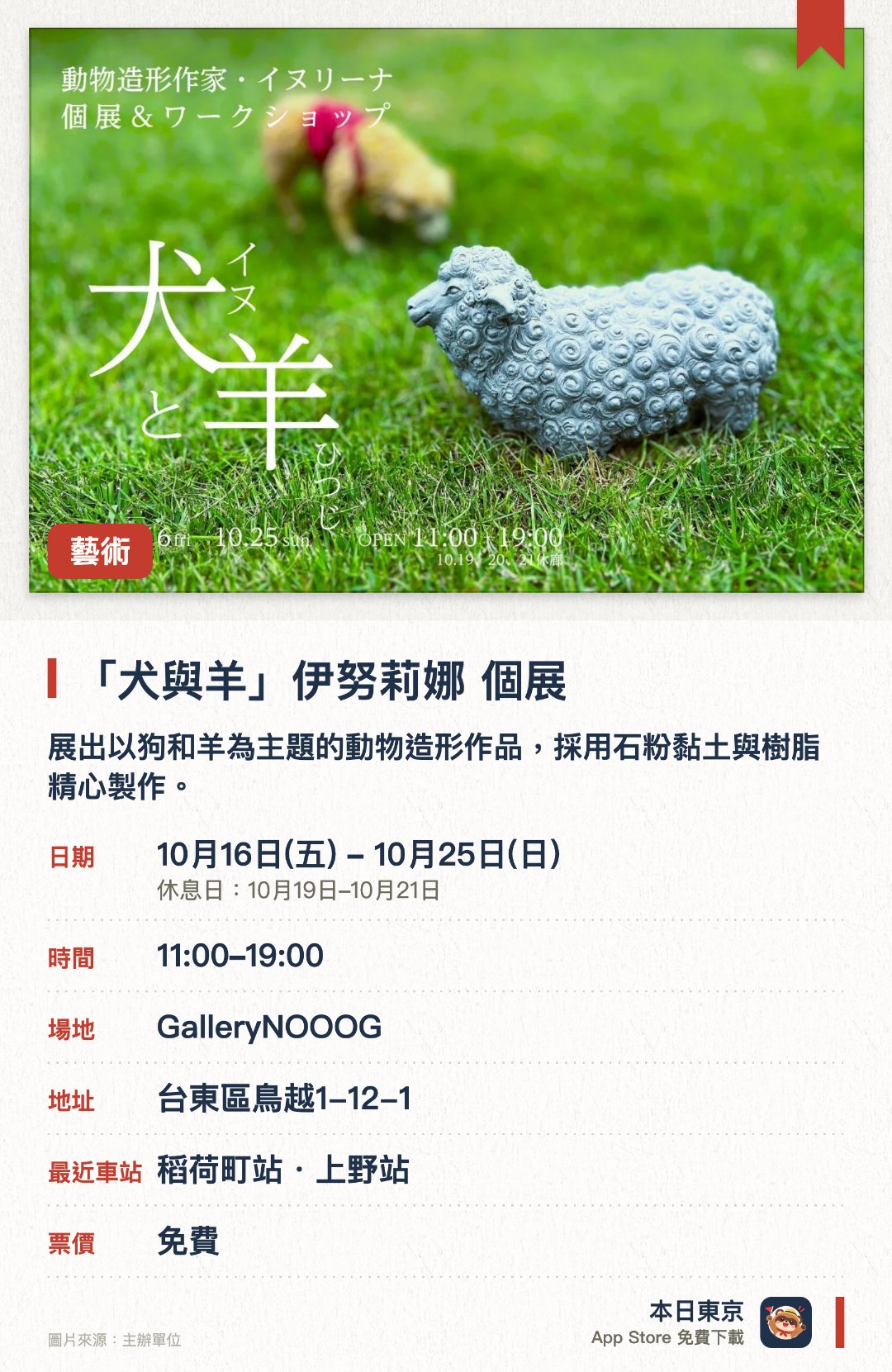 「犬與羊」伊努莉娜 個展。10月16日–10月25日 · GalleryNOOOG。展出以狗和羊為主題的動物造形作品，採用石粉黏土與樹脂精心製作。作品兼具逼真質感與不可思議的可愛感，呈現獨特的藝術魅力