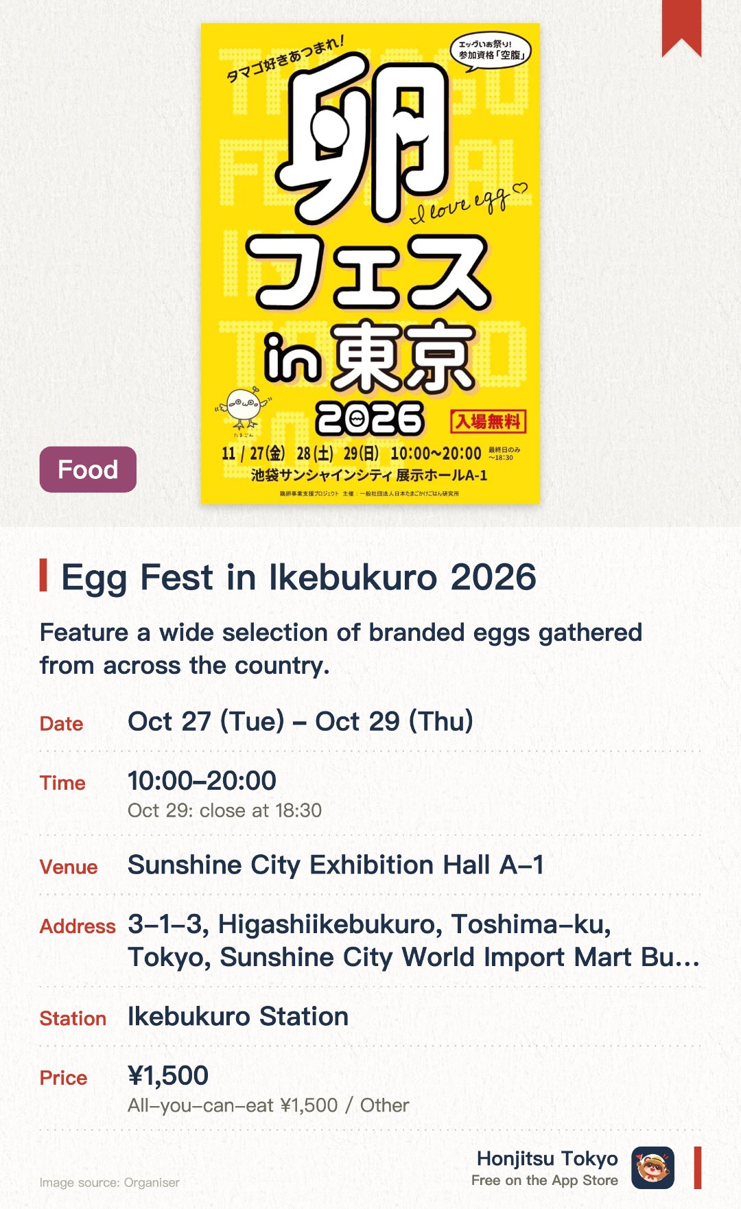 Egg Fest in Ikebukuro 2026. 27 Oct–29 Oct · Sunshine City Exhibition Hall A-1. Feature a wide selection of branded eggs gathered from across the country. Offer an all-you-can-eat egg over rice experience with various soy sauces and toppings. Provide a variety of egg-based dishes, gourmet foods, and sweets for purchase