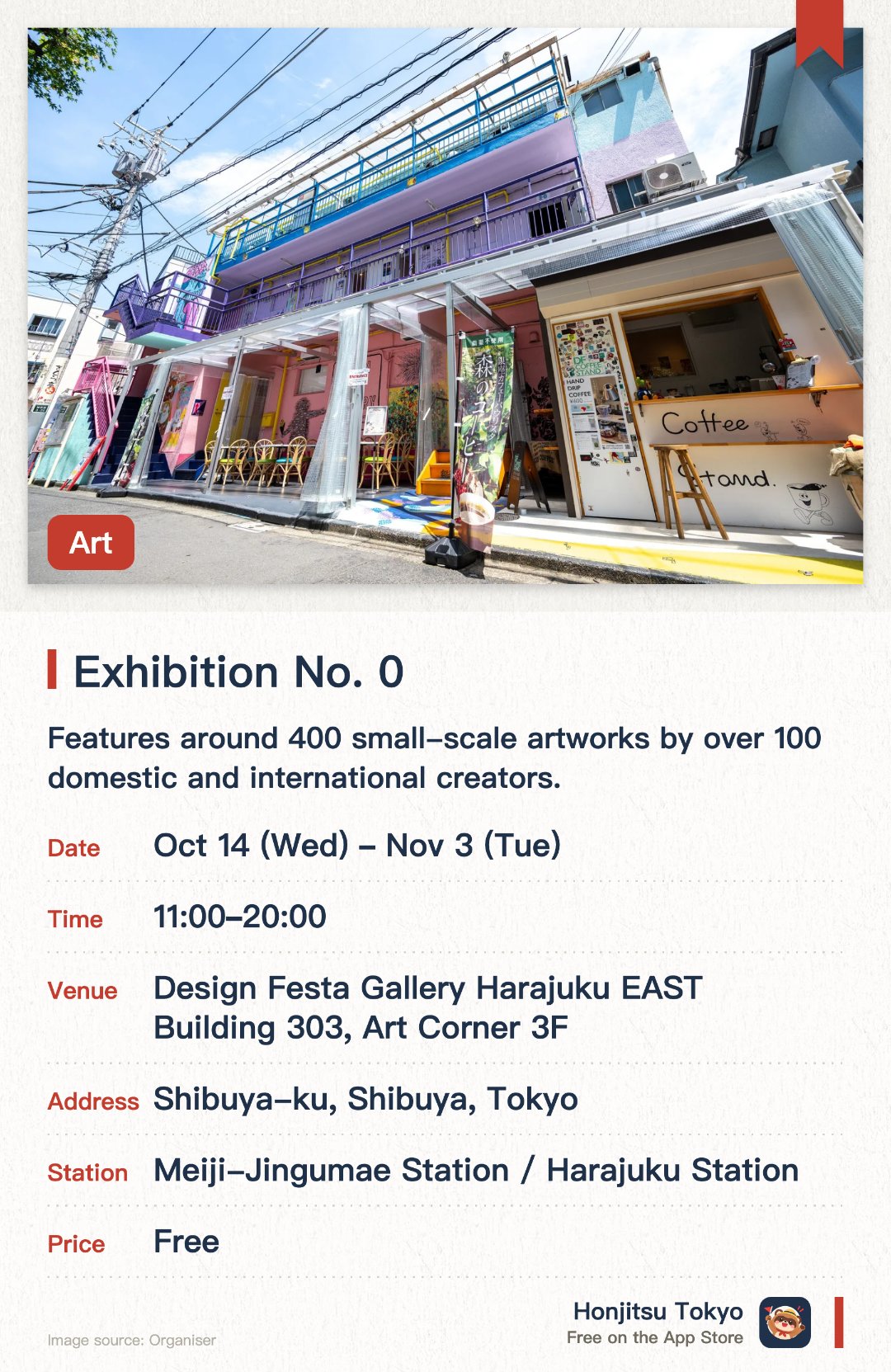 Exhibition No. 0. 14 Oct–3 Nov · Design Festa Gallery Harajuku EAST Building 303, Art Corner 3F. Features around 400 small-scale artworks by over 100 domestic and international creators. The largest-scale exhibition of its kind held in Harajuku, showcasing diverse miniature art