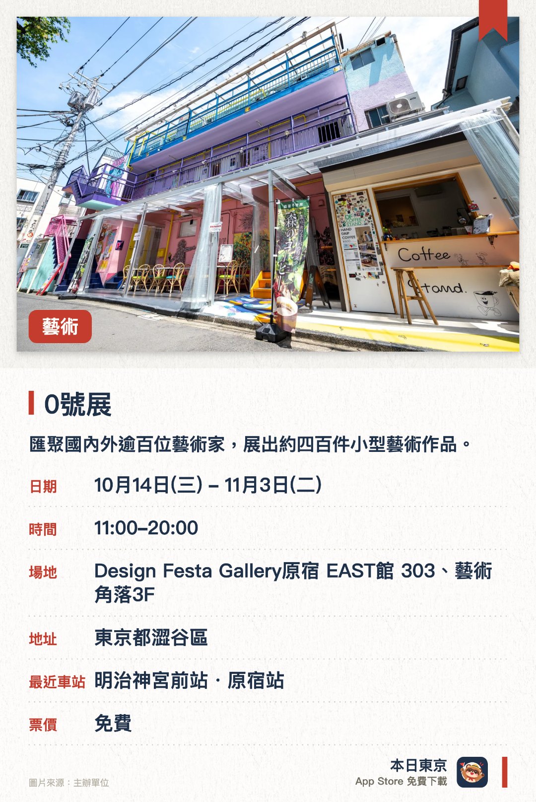 0號展。10月14日–11月3日 · Design Festa Gallery原宿 EAST館 303、藝術角落3F。匯聚國內外逾百位藝術家，展出約四百件小型藝術作品。原宿舉辦的歷來最大規模同類展覽，呈現豐富多元的微型創作