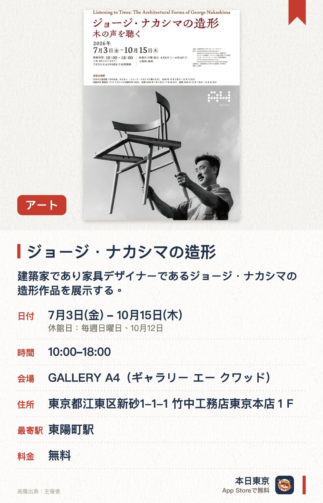ジョージ・ナカシマの造形。7月3日–10月15日 · GALLERY A4（ギャラリー エー クワッド）。建築家であり家具デザイナーであるジョージ・ナカシマの造形作品を展示する。木材の魅力を最大限に引き出した独自の家具デザインと美学を紹介する
