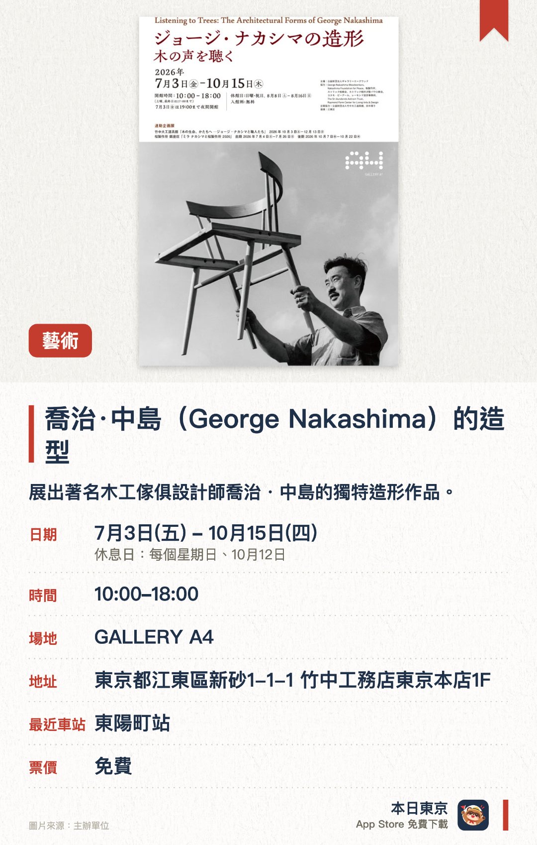喬治·中島（George Nakashima）的造型。7月3日–10月15日 · GALLERY A4。展出著名木工傢俱設計師喬治・中島的獨特造形作品。從建築與工藝美學角度呈現木作設計的精湛工藝