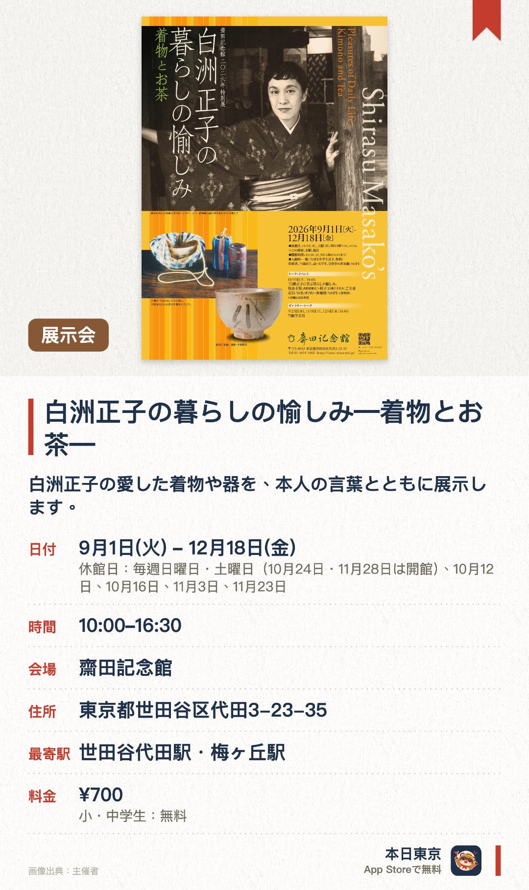 白洲正子の暮らしの愉しみ―着物とお茶―。9月1日–12月18日 · 齋田記念館。白洲正子の愛した着物や器を、本人の言葉とともに展示します。日常の美を大切にした正子ならではの素朴な茶道具の数々を紹介します