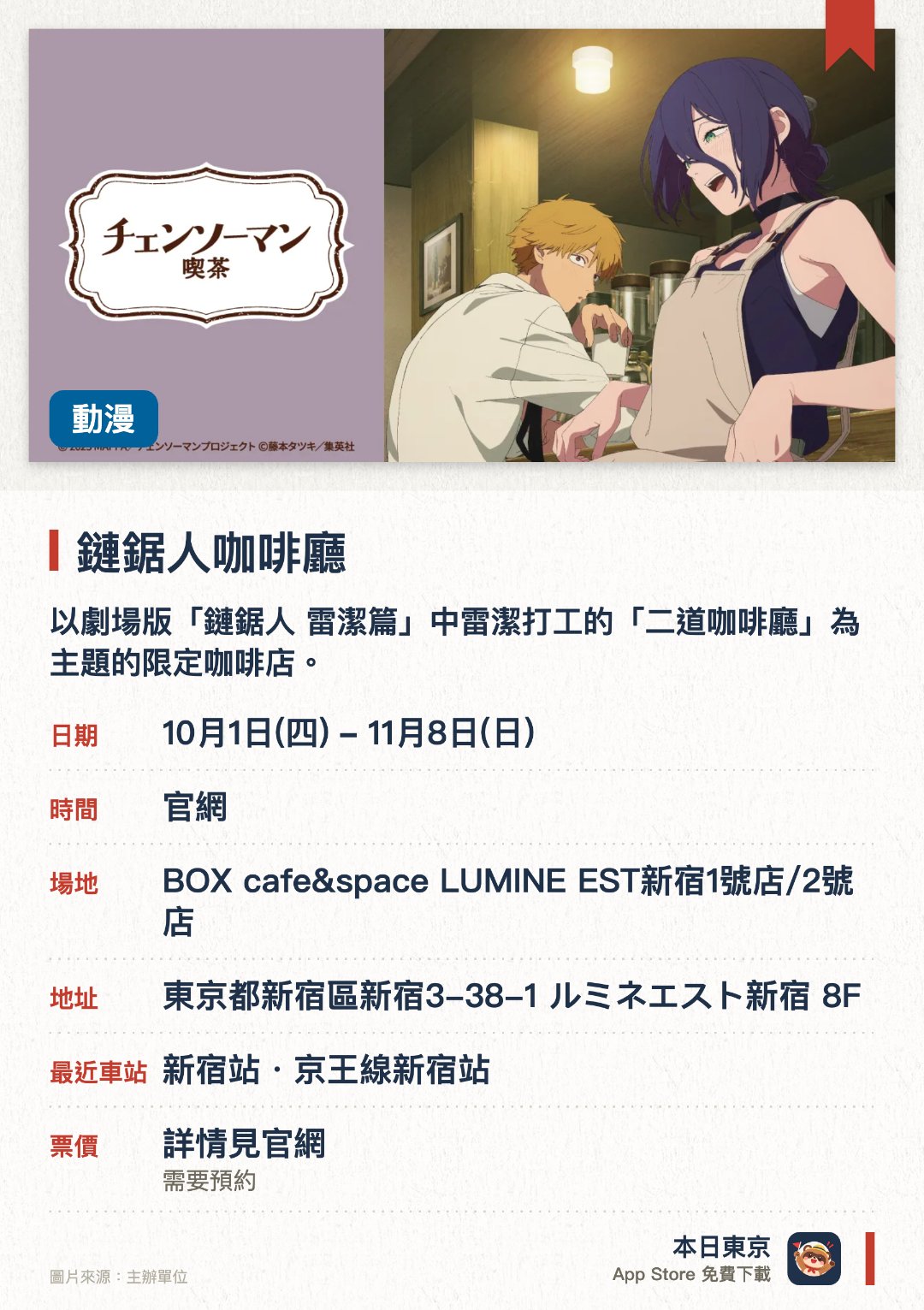 鏈鋸人咖啡廳。10月1日–11月8日 · BOX cafe&space LUMINE EST新宿1號店/2號店。以劇場版「鏈鋸人 雷潔篇」中雷潔打工的「二道咖啡廳」為主題的限定咖啡店。重現作品中的咖啡廳場景，並提供相關的主題餐點與飲品
