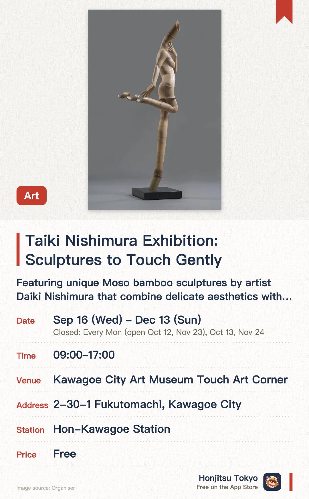 Taiki Nishimura Exhibition: Sculptures to Touch Gently. 16 Sep–13 Dec · Kawagoe City Art Museum Touch Art Corner. Featuring unique Moso bamboo sculptures by artist Daiki Nishimura that combine delicate aesthetics with a humorous atmosphere. Created using slicing, bonding, and carving techniques to craft large-scale, flowing modern female figures with a strong presence. Located in a tactile art zone where visitors can physically touch most of the exhibits to experience the texture of the bamboo