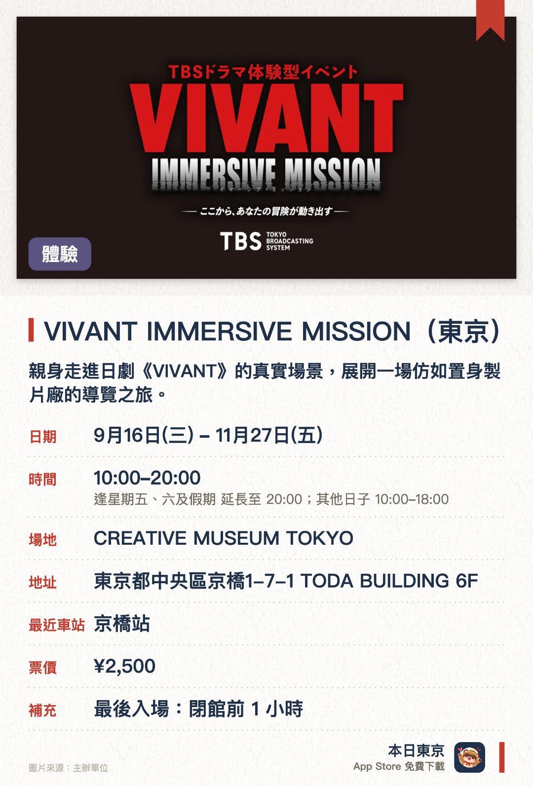 VIVANT IMMERSIVE MISSION(東京)。9月16日–11月27日 · CREATIVE MUSEUM TOKYO。親身走進日劇《VIVANT》的真實場景，展開一場仿如置身製片廠的導覽之旅。化身為故事角色之一，挑戰融合戲劇與現實的沉浸式任務體驗
