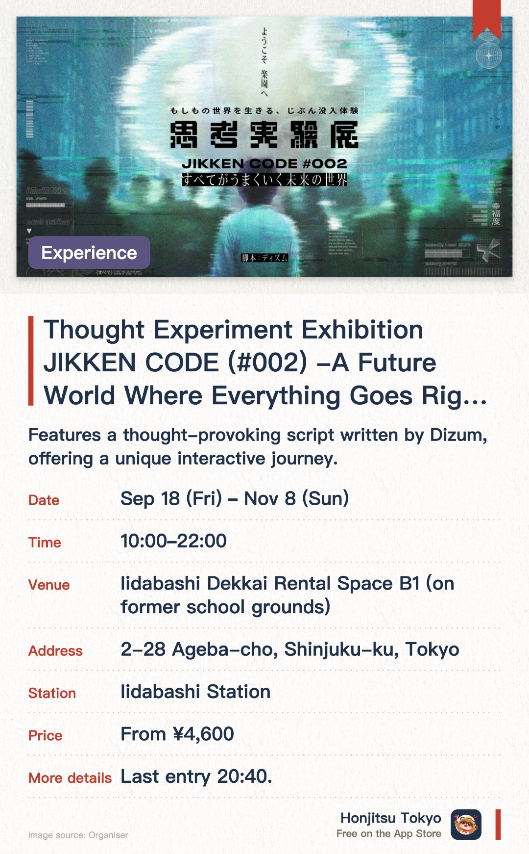 Thought Experiment Exhibition JIKKEN CODE (#002) -A Future World Where Everything Goes Right-. 18 Sep–8 Nov · Iidabashi Dekkai Rental Space B1 (on former school grounds). Features a thought-provoking script written by Dizum, offering a unique interactive journey