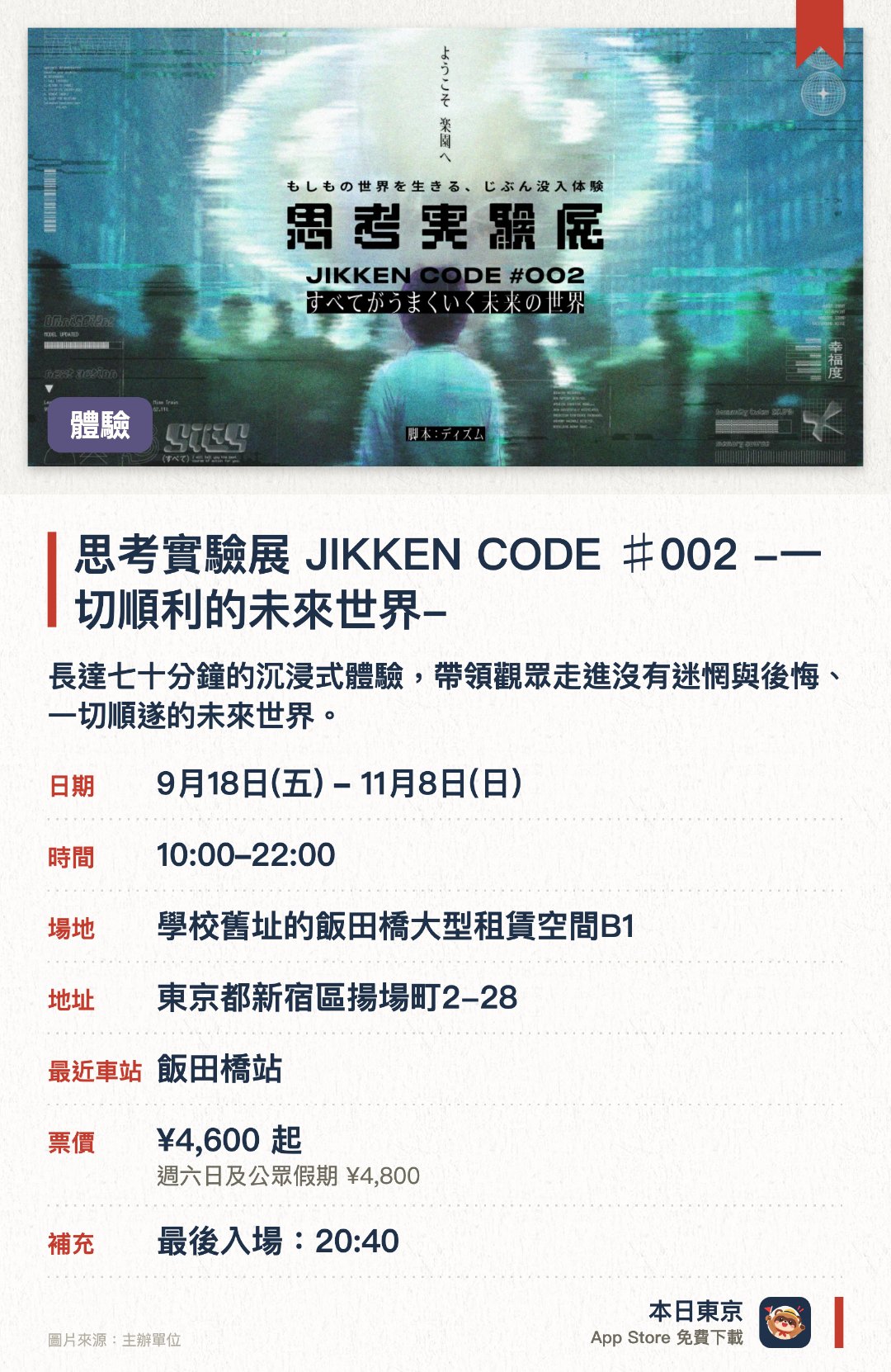 思考實驗展 JIKKEN CODE ♯002 -一切順利的未來世界-。9月18日–11月8日 · 學校舊址的飯田橋大型租賃空間B1。長達七十分鐘的沉浸式體驗，帶領觀眾走進沒有迷惘與後悔、一切順遂的未來世界
