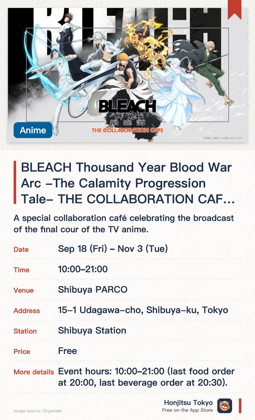 BLEACH Thousand Year Blood War Arc -The Calamity Progression Tale- THE COLLABORATION CAFE (Tokyo). 18 Sep–3 Nov · Shibuya PARCO. A special collaboration café celebrating the broadcast of the final cour of the TV anime. Features themed menu items and exclusive merchandise inspired by the BLEACH series