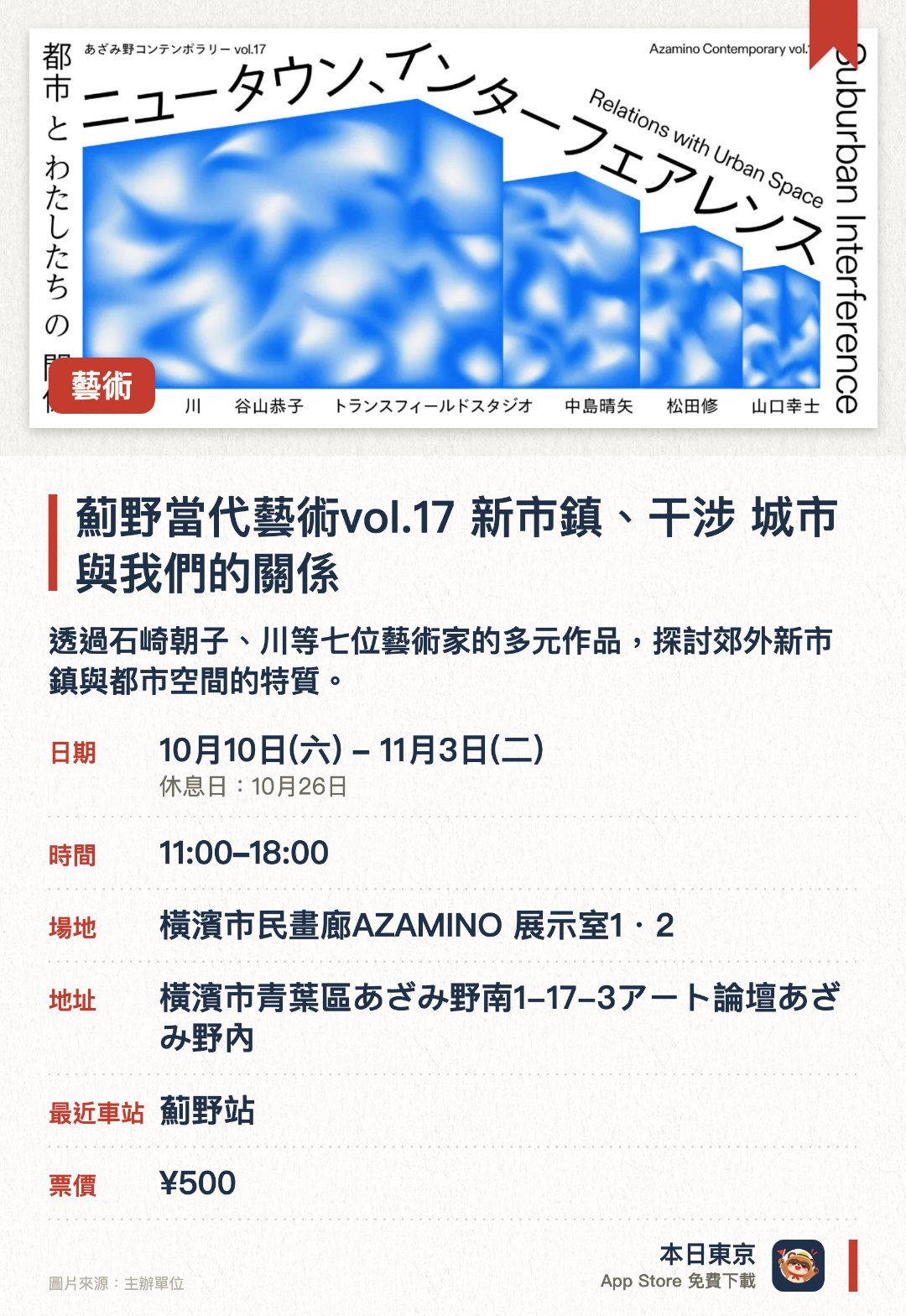 薊野當代藝術vol.17　新市鎮、干涉 城市與我們的關係。10月10日–11月3日 · 橫濱市民畫廊AZAMINO 展示室1・2。透過石崎朝子、川等七位藝術家的多元作品，探討郊外新市鎮與都市空間的特質。反思人與土地之間的連結如何建立及動搖，重新審視都市與我們的關係