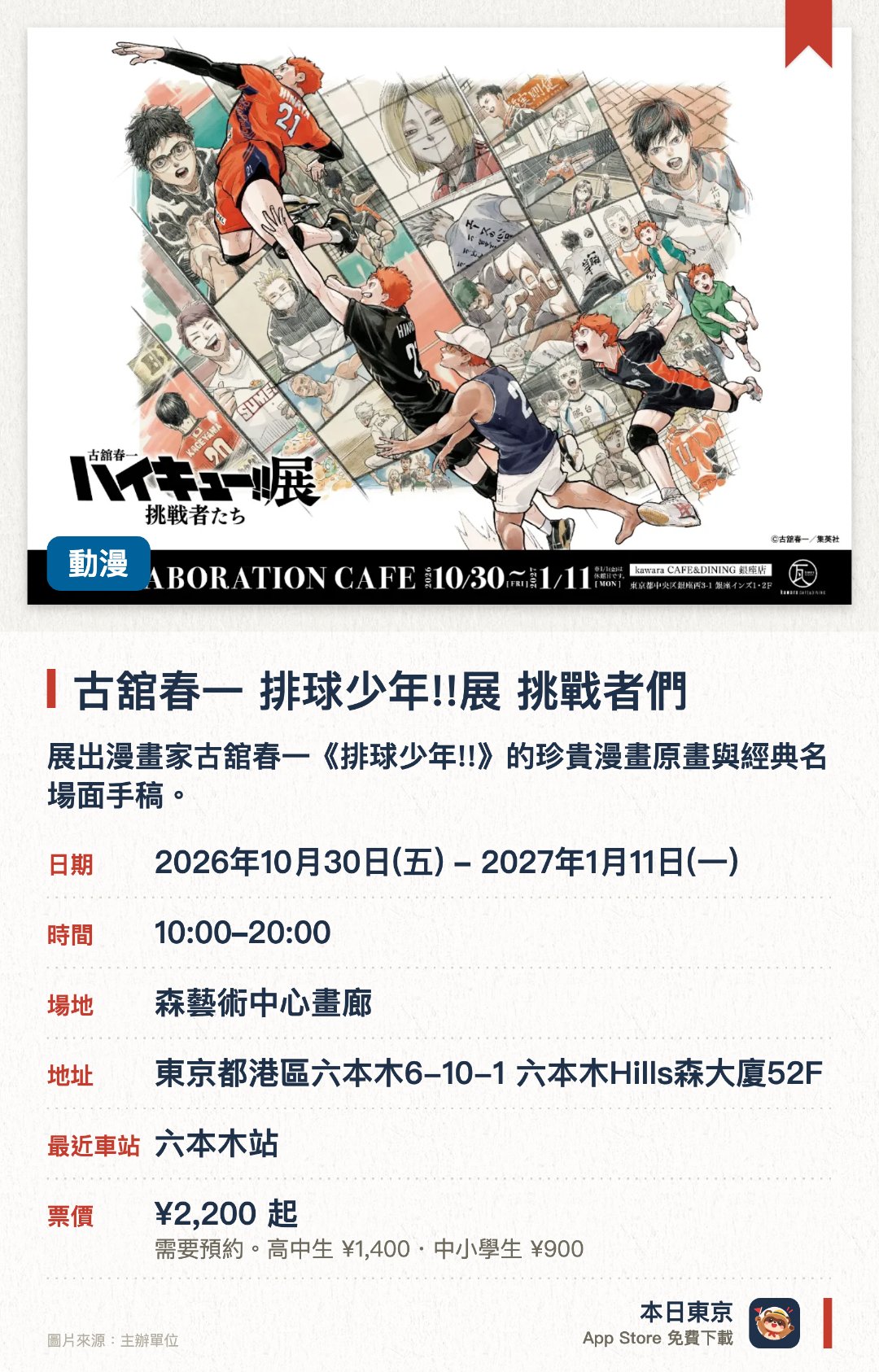 古舘春一　排球少年!!展　挑戰者們。2026年10月30日–2027年1月11日 · 森藝術中心畫廊。展出漫畫家古舘春一《排球少年!!》的珍貴漫畫原畫與經典名場面手稿。以「挑戰者們」為主題，展現主角群在排球賽事中成長與奮鬥的熱血歷程。於鄰近展望台的展覽空間舉行，帶來充滿動感與視覺衝擊的動漫藝術體驗