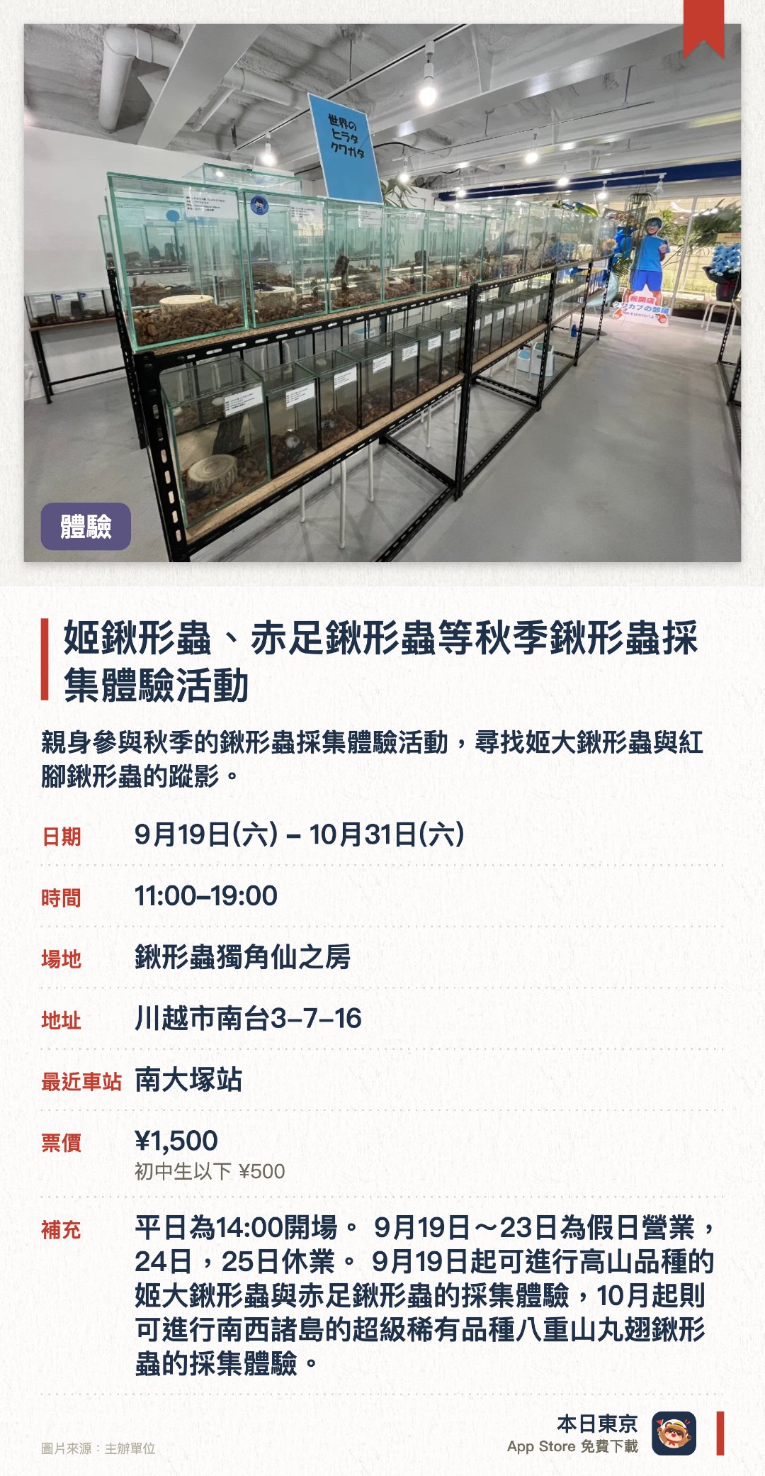 姬鍬形蟲、赤足鍬形蟲等秋季鍬形蟲採集體驗活動。9月19日–10月31日 · 鍬形蟲獨角仙之房。親身參與秋季的鍬形蟲採集體驗活動，尋找姬大鍬形蟲與紅腳鍬形蟲的蹤影。參觀世界最大規模的鍬形蟲與獨角仙展示館，近距離觀察多種珍奇甲蟲生態