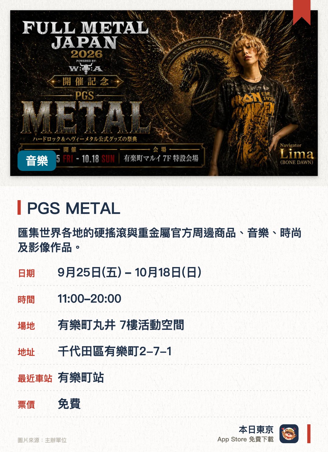 PGS METAL。9月25日–10月18日 · 有樂町丸井 7樓活動空間。匯集世界各地的硬搖滾與重金屬官方周邊商品、音樂、時尚及影像作品。聯動世界最大級金屬音樂節，舉辦日本特別企劃並推出限定商品