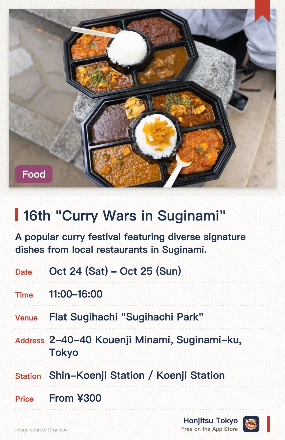 16th "Curry Wars in Suginami". 24 Oct–25 Oct · Flat Sugihachi "Sugihachi Park". A popular curry festival featuring diverse signature dishes from local restaurants in Suginami. A signature event of the Koenji Festival where visitors can vote to crown the best curry