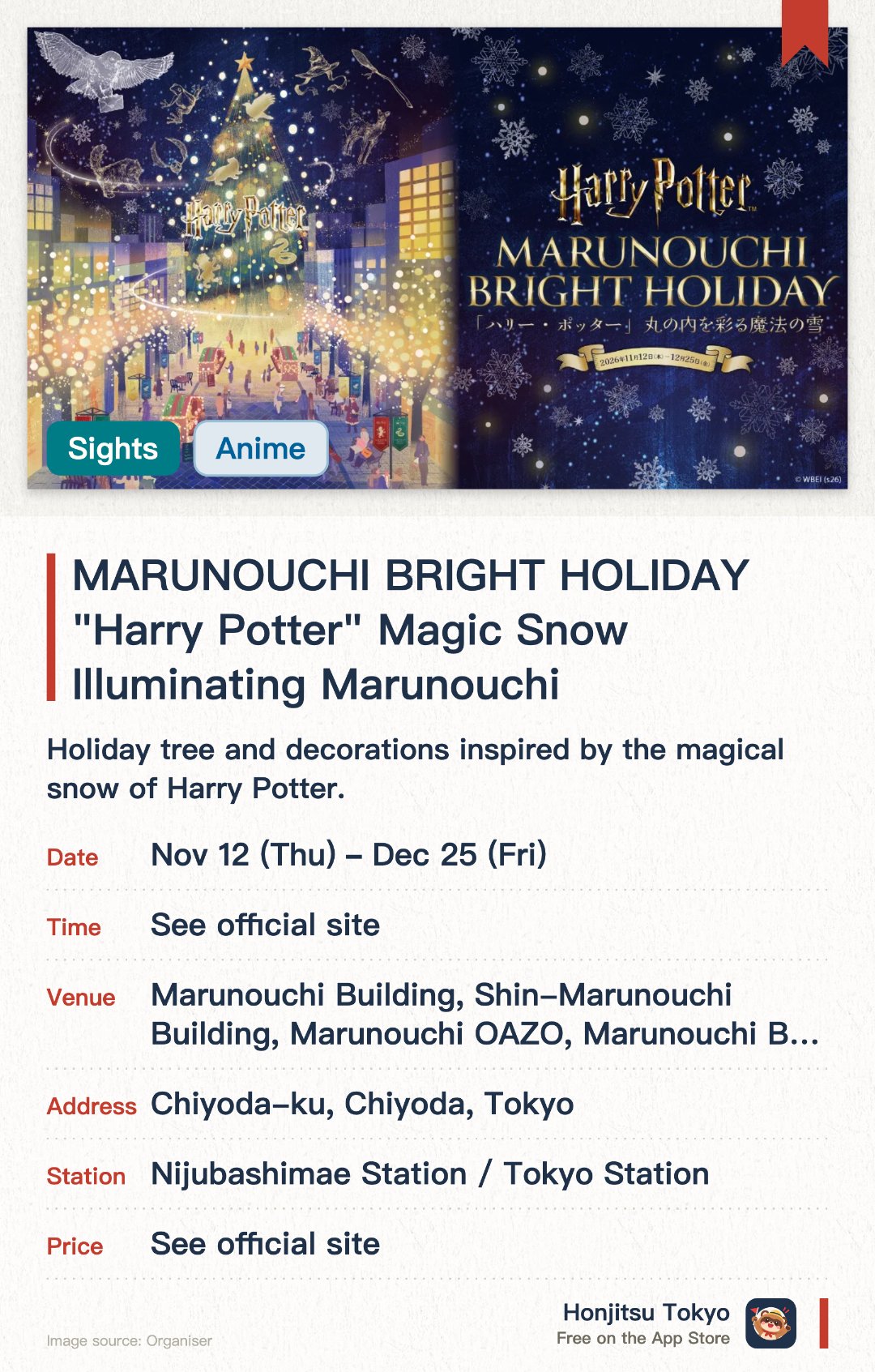 MARUNOUCHI BRIGHT HOLIDAY "Harry Potter" Magic Snow Illuminating Marunouchi. 12 Nov–25 Dec · Marunouchi Building, Shin-Marunouchi Building, Marunouchi OAZO, Marunouchi Bricks Square, and other venues in the Otemachi, Marunouchi, and Yurakucho area. Holiday tree and decorations inspired by the magical snow of Harry Potter. Brilliant winter illumination displays transforming the Marunouchi area. Special themed installations in collaboration with Warner Bros