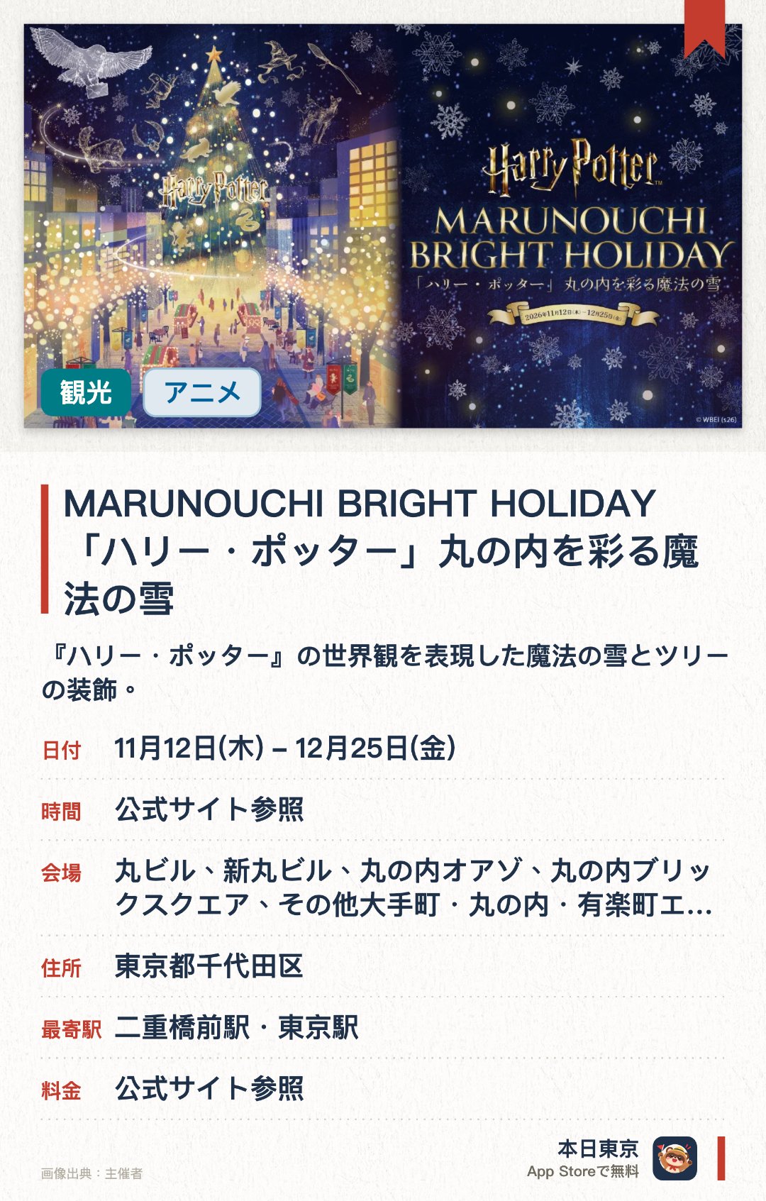 MARUNOUCHI BRIGHT HOLIDAY 「ハリー・ポッター」丸の内を彩る魔法の雪。11月12日–12月25日 · 丸ビル、新丸ビル、丸の内オアゾ、丸の内ブリックスクエア、その他大手町・丸の内・有楽町エリア。『ハリー・ポッター』の世界観を表現した魔法の雪とツリーの装飾。丸の内エリアを幻想的に彩る華やかなイルミネーション演出。ワーナー・ブラザースとのコラボによる特別なテーマ展示