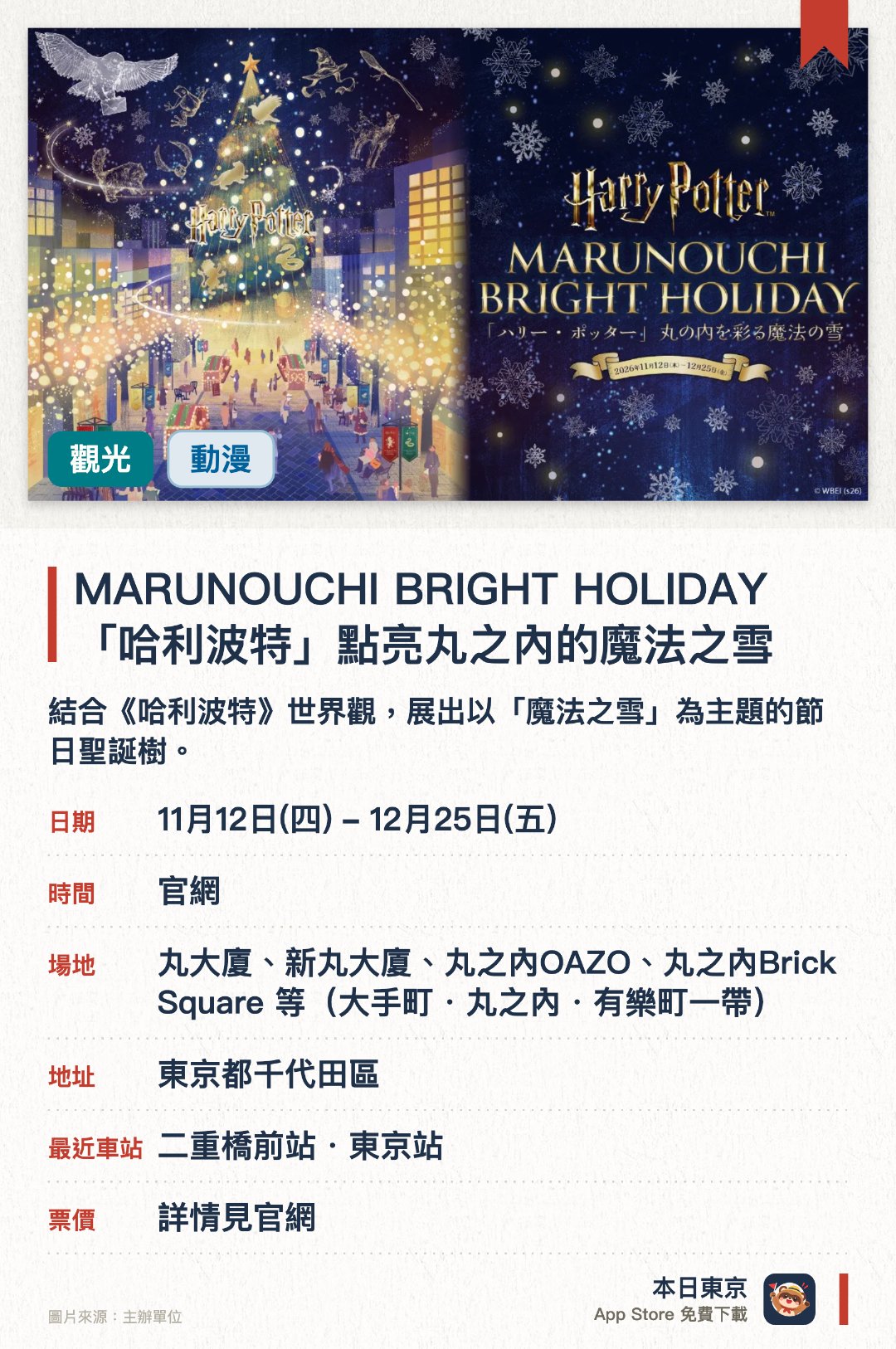 MARUNOUCHI BRIGHT HOLIDAY 「哈利波特」點亮丸之內的魔法之雪。11月12日–12月25日 · 丸大廈、新丸大廈、丸之內OAZO、丸之內Brick Square 等（大手町・丸之內・有樂町一帶）。結合《哈利波特》世界觀，展出以「魔法之雪」為主題的節日聖誕樹。丸之內區域佈置華麗燈飾，營造充滿魔法色彩的冬日氛圍。聯同華納兄弟合作，呈獻重現《哈利波特》奇幻場景的主題裝置