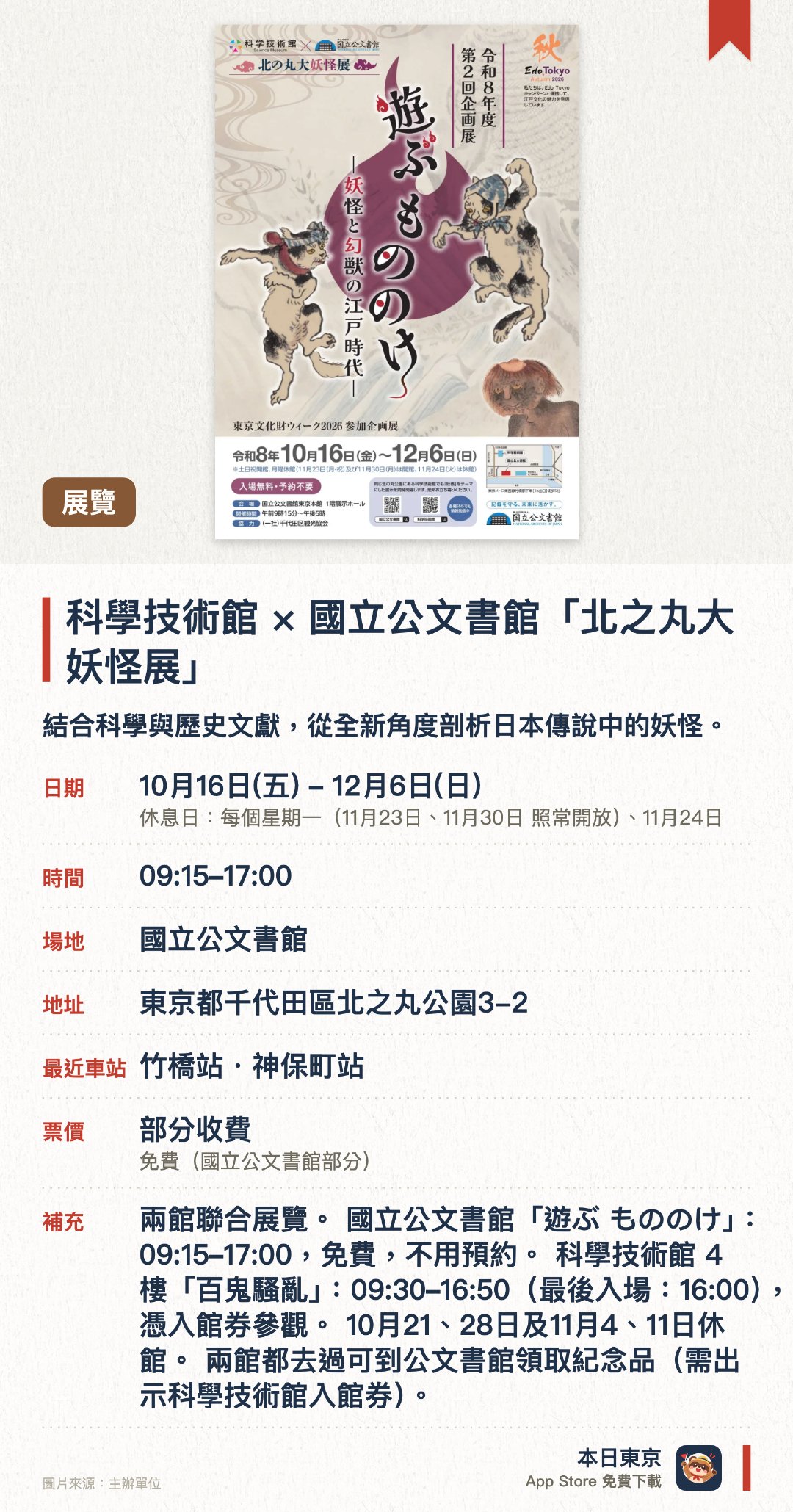 科學技術館×國立公文書館「北之丸大妖怪展」。10月16日–12月6日 · 國立公文書館。結合科學與歷史文獻，從全新角度剖析日本傳說中的妖怪。展出國立公文書館珍藏的妖怪相關歷史公文與古籍。設有科學技術館策劃的互動展區，以科學理論解釋超自然現象