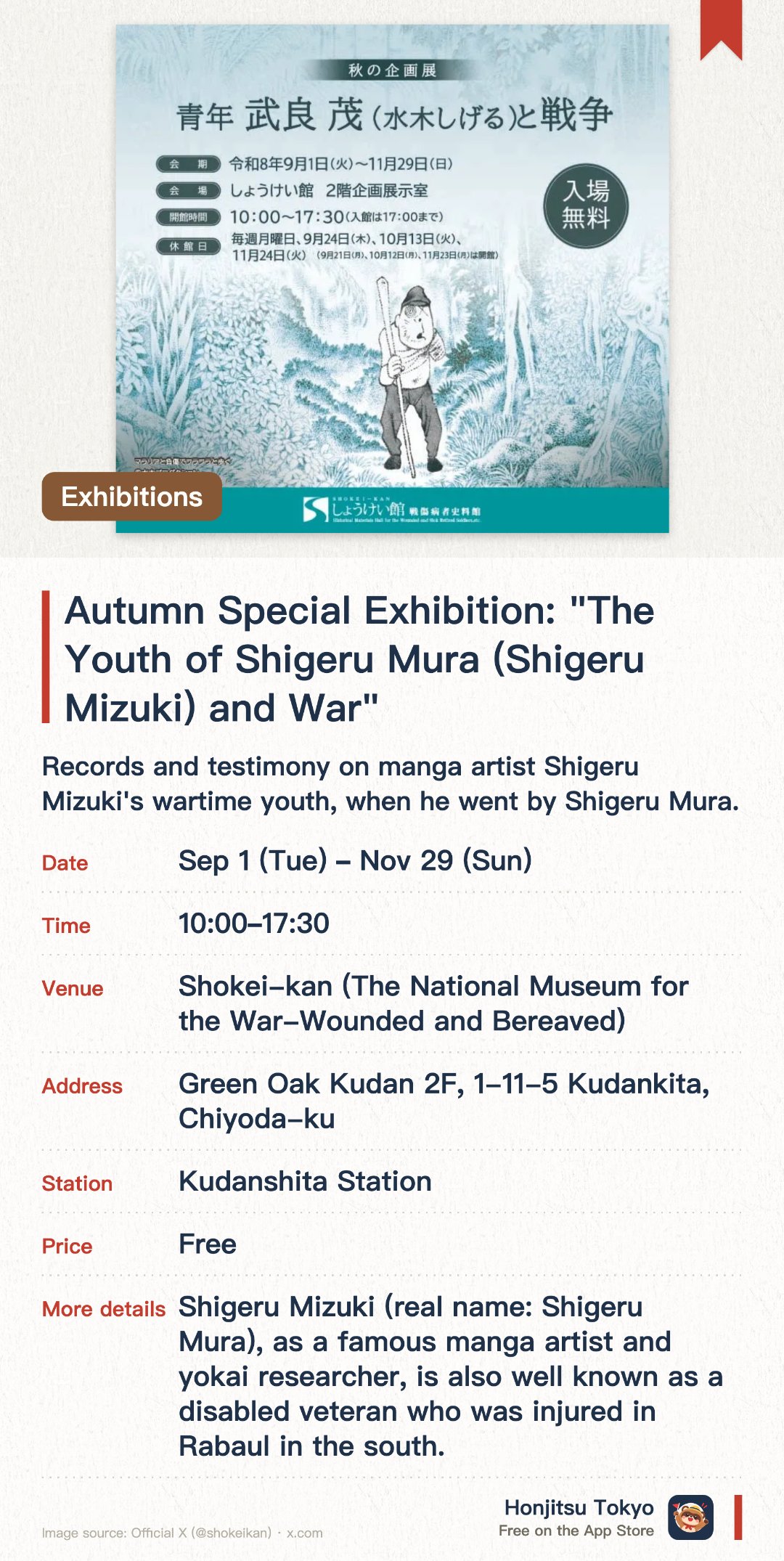 Autumn Special Exhibition: "The Youth of Shigeru Mura (Shigeru Mizuki) and War". 1 Sep–29 Nov · Shokei-kan (The National Museum for the War-Wounded and Bereaved). Records and testimony on manga artist Shigeru Mizuki's wartime youth, when he went by Shigeru Mura. Books and documents on the hardships of the war-wounded and their families. A national facility preserving rare Showa-era records on the reality of war