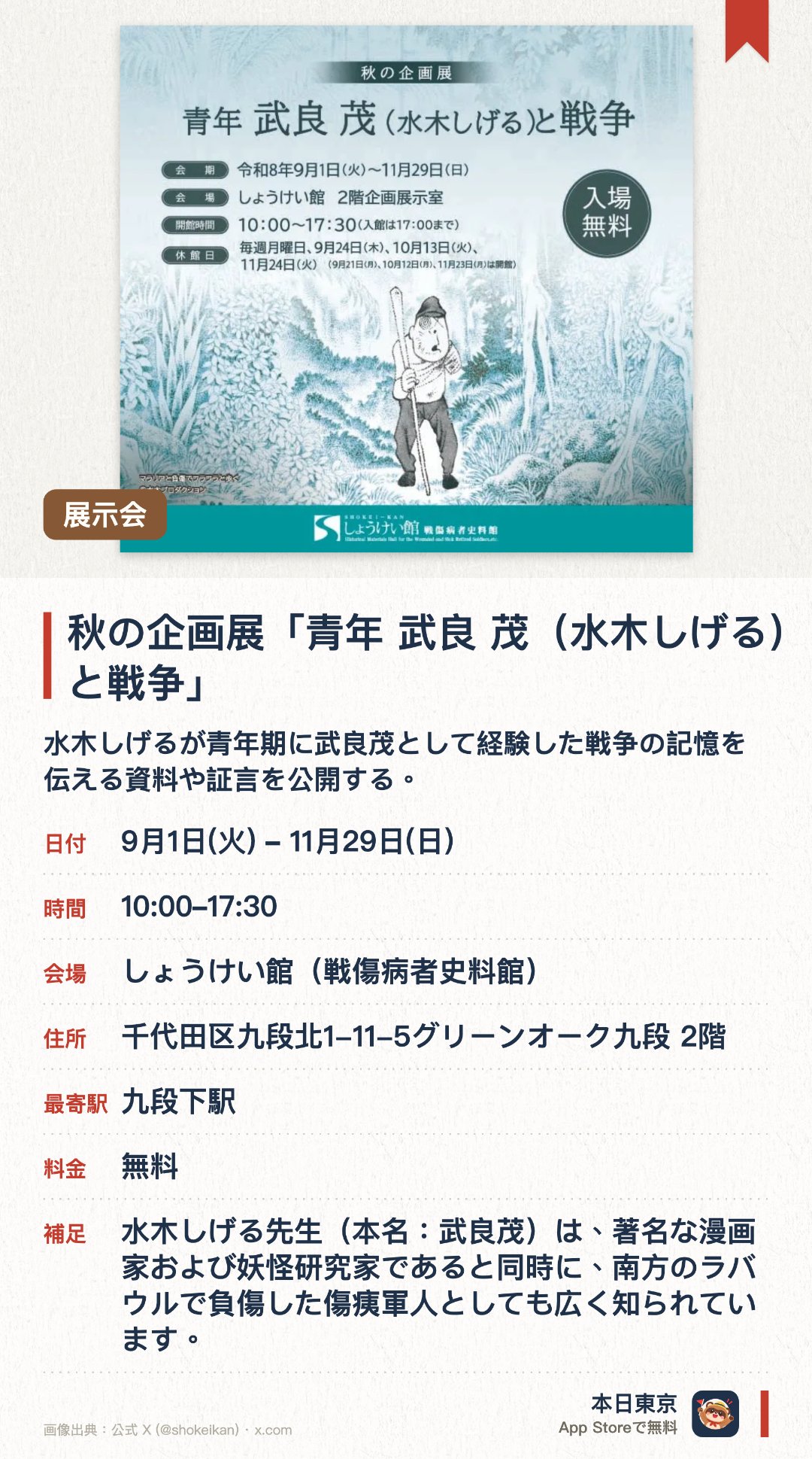 秋の企画展「青年 武良 茂（水木しげる）と戦争」。9月1日–11月29日 · しょうけい館（戦傷病者史料館）。水木しげるが青年期に武良茂として経験した戦争の記憶を伝える資料や証言を公開する。戦傷病者やその家族が戦中戦後に直面した様々な苦難の歴史を記録した文献や情報を展示する。国立の施設として戦争の悲惨さや当時の過酷な実態を後世に伝えるための資料を多数収蔵している