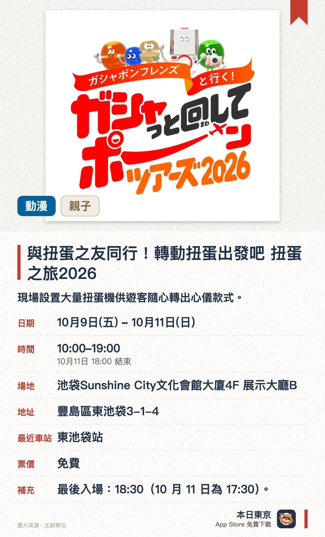 與扭蛋之友同行！轉動扭蛋出發吧 扭蛋之旅2026。10月9日–10月11日 · 池袋Sunshine City文化會館大廈4F 展示大廳B。現場設置大量扭蛋機供遊客隨心轉出心儀款式。特設扭蛋主題拍照區與多款人氣角色周邊展示