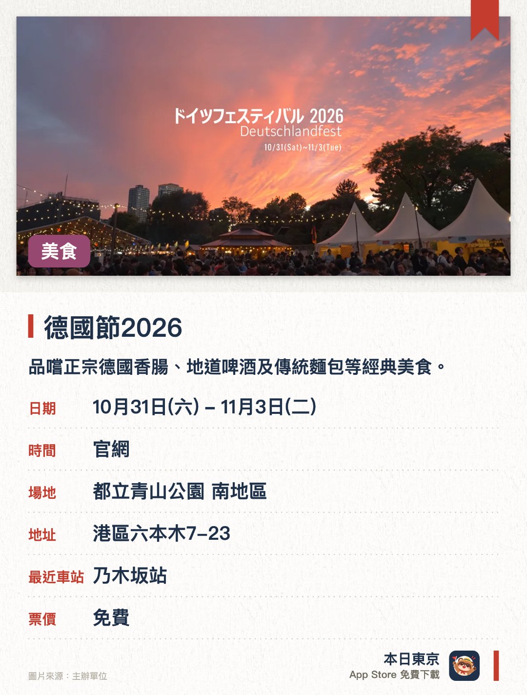 德國節2026。10月31日–11月3日 · 都立青山公園 南地區。品嚐正宗德國香腸、地道啤酒及傳統麵包等經典美食。欣賞德國傳統音樂演奏及民族舞蹈等特色舞臺表演。設有多個介紹德國旅遊勝地與文化風情的特色展位