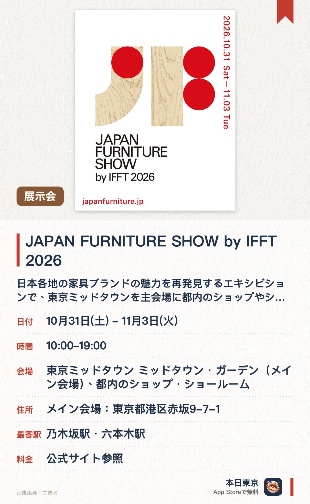 JAPAN FURNITURE SHOW by IFFT 2026。10月31日–11月3日 · 東京ミッドタウン ミッドタウン・ガーデン（メイン会場）、都内のショップ・ショールーム。日本各地の家具ブランドの魅力を再発見するエキシビションで、東京ミッドタウンを主会場に都内のショップやショールームと連携。