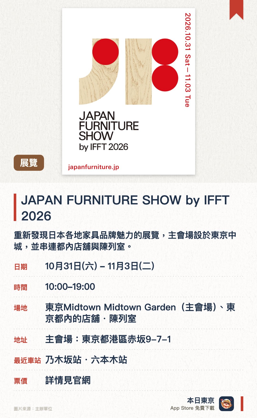JAPAN FURNITURE SHOW by IFFT 2026。10月31日–11月3日 · 東京Midtown Midtown Garden(主會場)、東京都內的店舖・陳列室。重新發現日本各地家具品牌魅力的展覽，主會場設於東京中城，並串連都內店舖與陳列室。