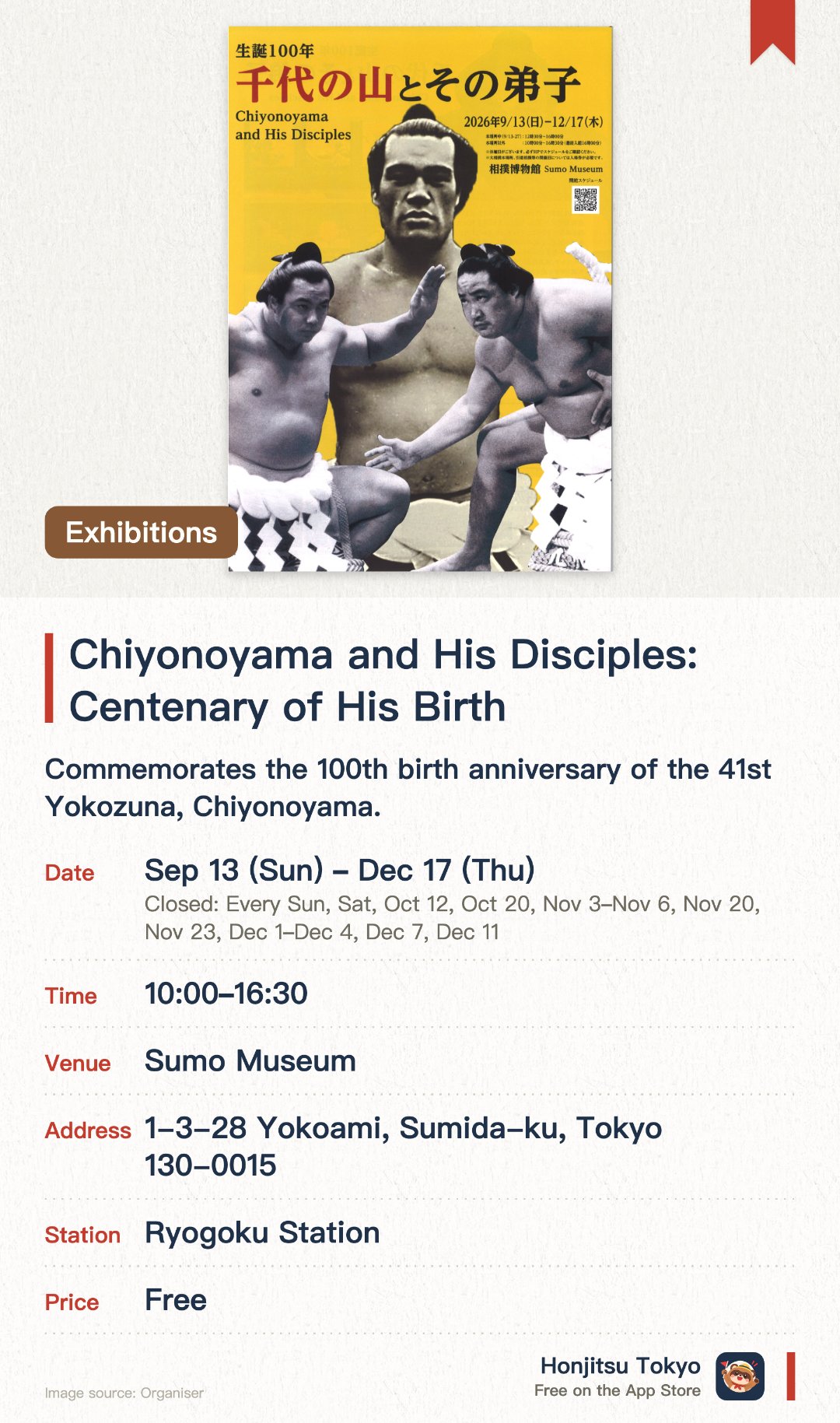 Chiyonoyama and His Disciples: Centenary of His Birth. 13 Sep–17 Dec · Sumo Museum. Commemorates the 100th birth anniversary of the 41st Yokozuna, Chiyonoyama. Features rare historical photographs, sumo artifacts, and memorabilia of Chiyonoyama and his disciples. Explores the enduring legacy of mentorship and tradition in the world of professional sumo