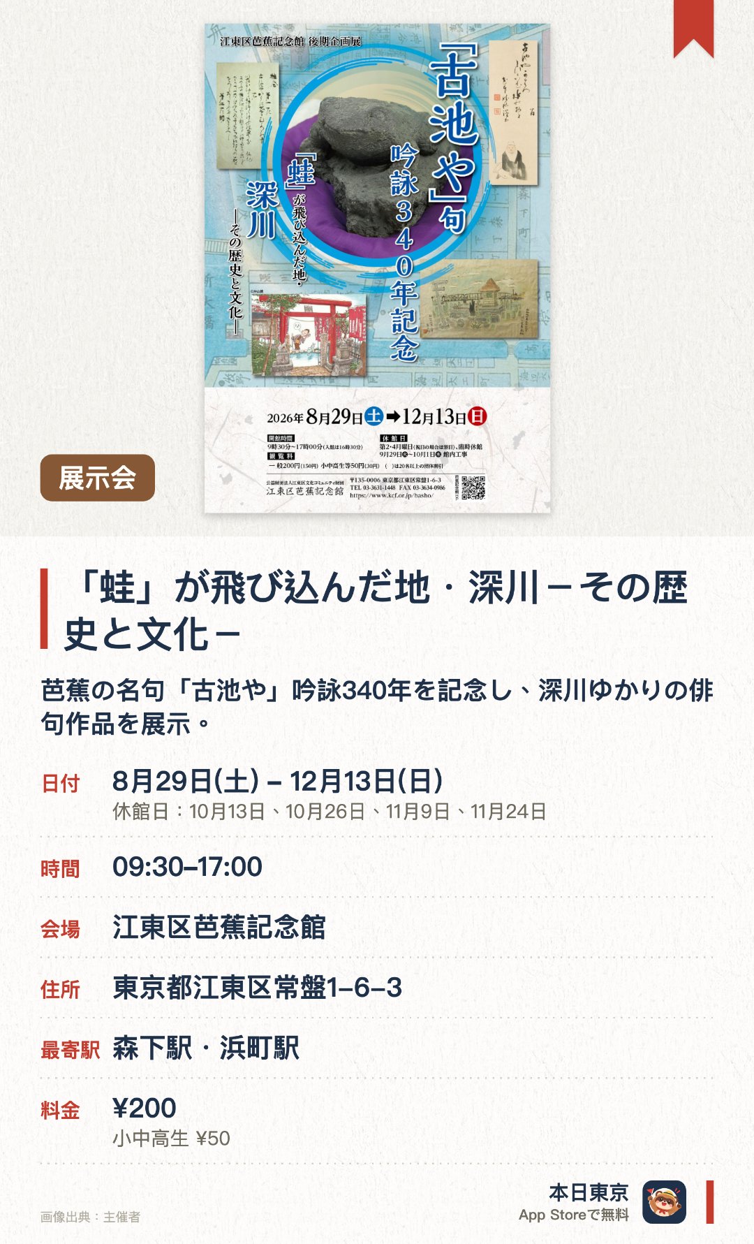 「蛙」が飛び込んだ地・深川－その歴史と文化－。8月29日–12月13日 · 江東区芭蕉記念館。芭蕉の名句「古池や」吟詠340年を記念し、深川ゆかりの俳句作品を展示。名句の誕生秘話をはじめ、芭蕉庵の歴史的変遷や古池の伝承を深く紹介。芭蕉が暮らした深川の歴史や文化を、貴重な資料とともに振り返る