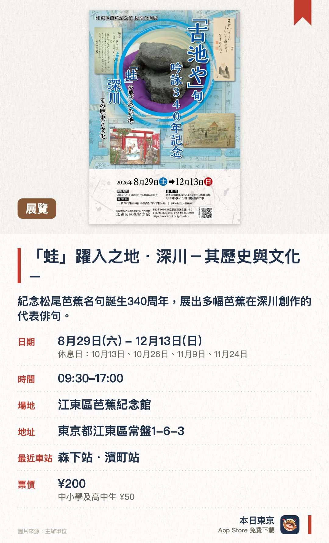 「蛙」躍入之地・深川－其歷史與文化－。8月29日–12月13日 · 江東區芭蕉紀念館。紀念松尾芭蕉名句誕生340週年，展出多幅芭蕉在深川創作的代表俳句。細述「古池蛙躍」名句的誕生背景，以及芭蕉庵歷史變遷與後世影響。透過歷史文物與文獻，回顧孕育蕉風俳諧的深川地域文化與風貌