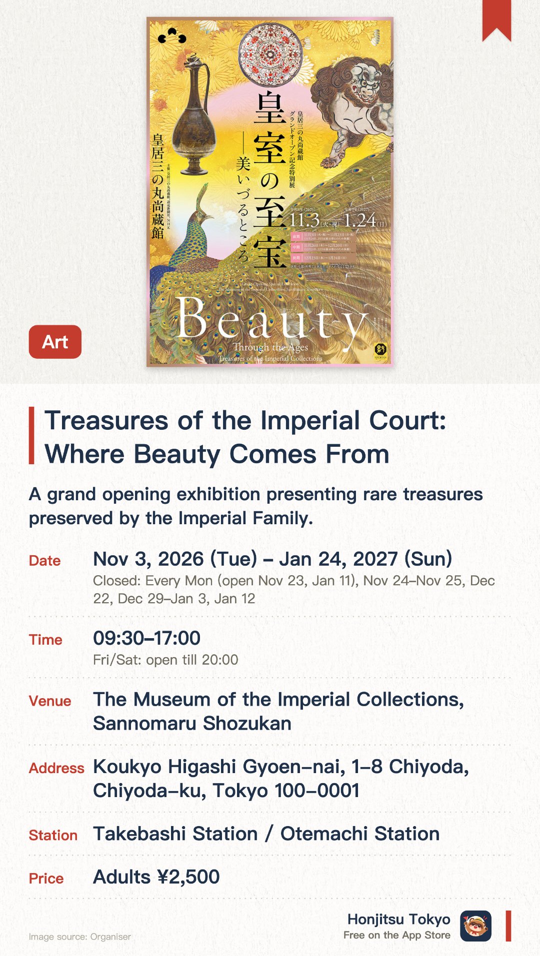 Treasures of the Imperial Court: Where Beauty Comes From. 3 Nov 2026–24 Jan 2027 · The Museum of the Imperial Collections, Sannomaru Shozukan. A grand opening exhibition presenting rare treasures preserved by the Imperial Family. Features three distinct phases showcasing imperial paintings, calligraphy, and crafts