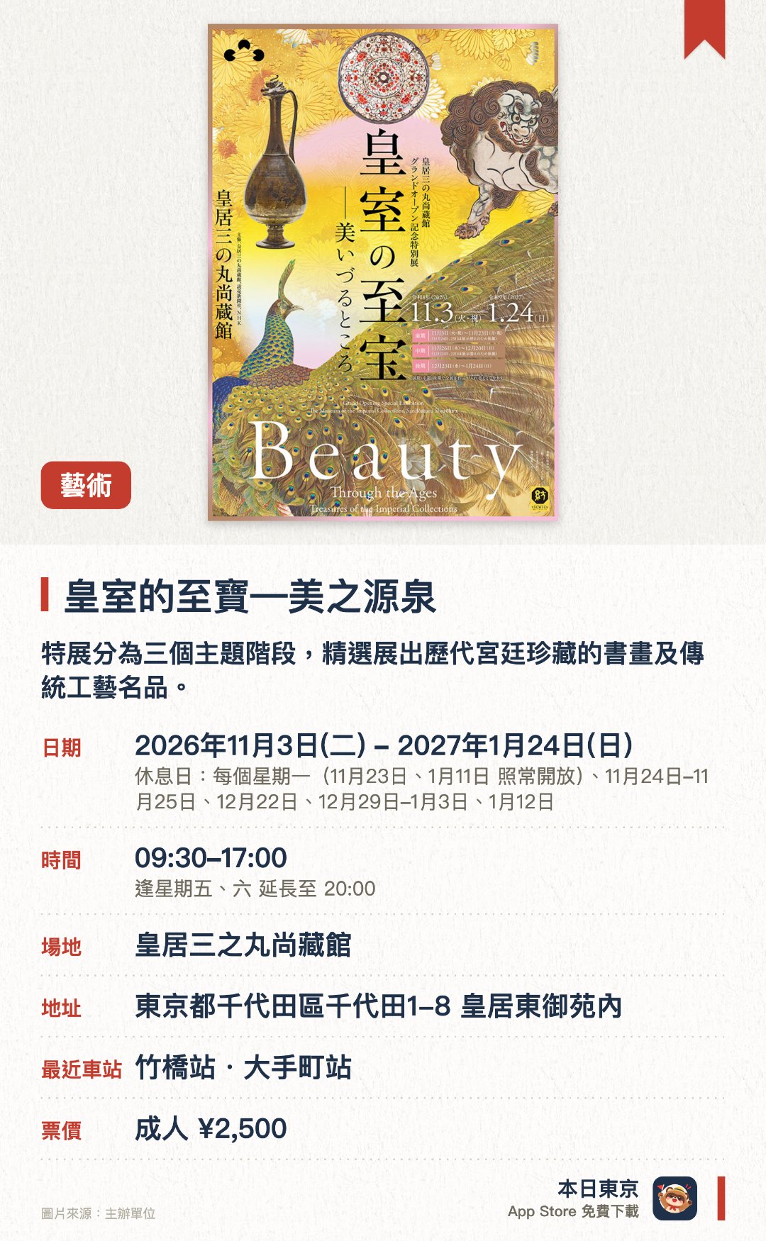 皇室的至寶—美之源泉。2026年11月3日–2027年1月24日 · 皇居三之丸尚藏館。特展分為三個主題階段，精選展出歷代宮廷珍藏的書畫及傳統工藝名品