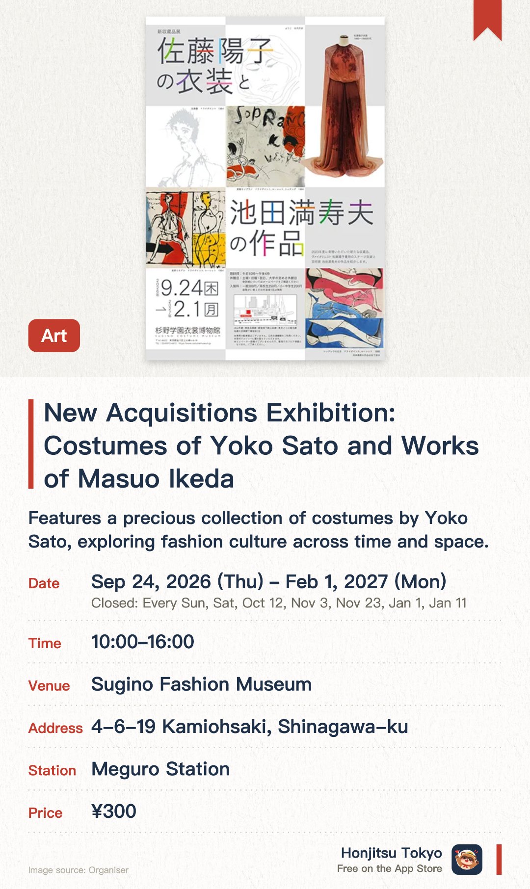 New Acquisitions Exhibition: Costumes of Yoko Sato and Works of Masuo Ikeda. 24 Sep 2026–1 Feb 2027 · Sugino Fashion Museum. Features a precious collection of costumes by Yoko Sato, exploring fashion culture across time and space. Exhibits a variety of artistic works by Masuo Ikeda, highlighting the intersection of fashion and art