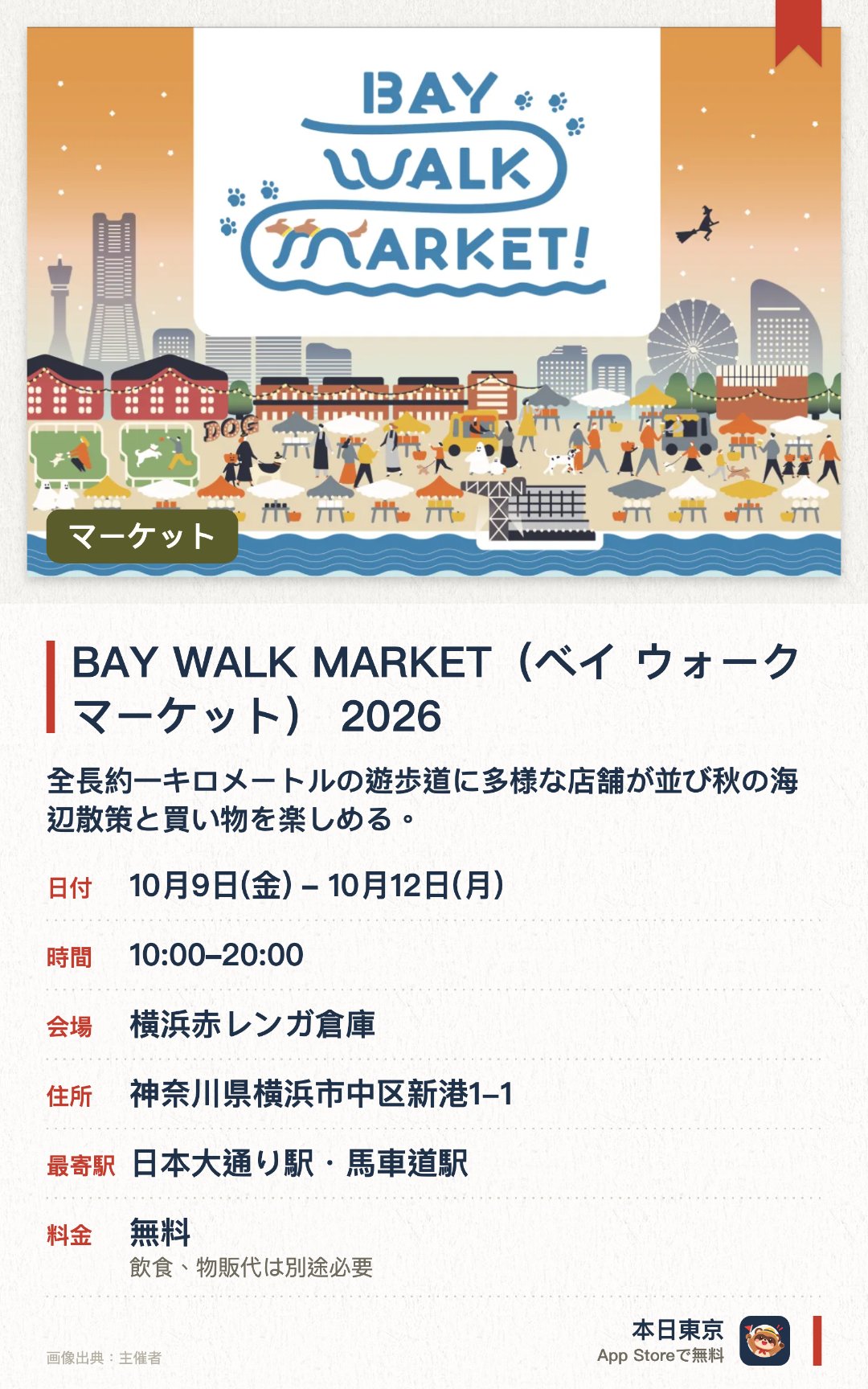 BAY WALK MARKET(ベイ ウォーク マーケット) 2026。10月9日–10月12日 · 横浜赤レンガ倉庫。全長約一キロメートルの遊歩道に多様な店舗が並び秋の海辺散策と買い物を楽しめる。ハロウィンドッグパーティーをテーマに百十店舗以上の愛犬向けショップが集結しランやレースも開催される