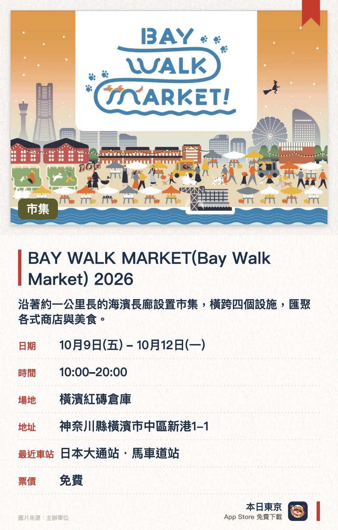 BAY WALK MARKET(Bay Walk Market) 2026。10月9日–10月12日 · 橫濱紅磚倉庫。沿著約一公里長的海濱長廊設置市集，橫跨四個設施，匯聚各式商店與美食。以「萬聖節狗狗派對」為主題，集結超過一百一十間愛犬專門店，並設有特色跑道與打卡點