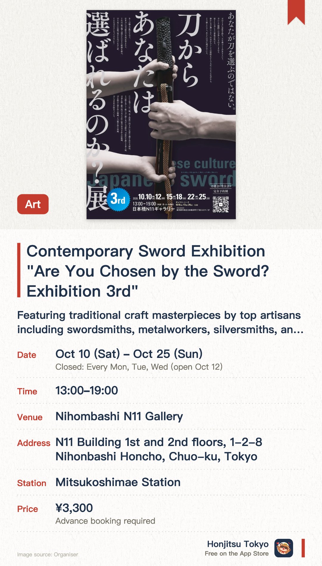 Contemporary Sword Exhibition "Are You Chosen by the Sword? Exhibition 3rd". 10 Oct–25 Oct · Nihombashi N11 Gallery. Featuring traditional craft masterpieces by top artisans including swordsmiths, metalworkers, silversmiths, and scabbard makers. Showcasing modern Japanese swords crafted from high-quality steel, along with their exquisite fittings and scabbards
