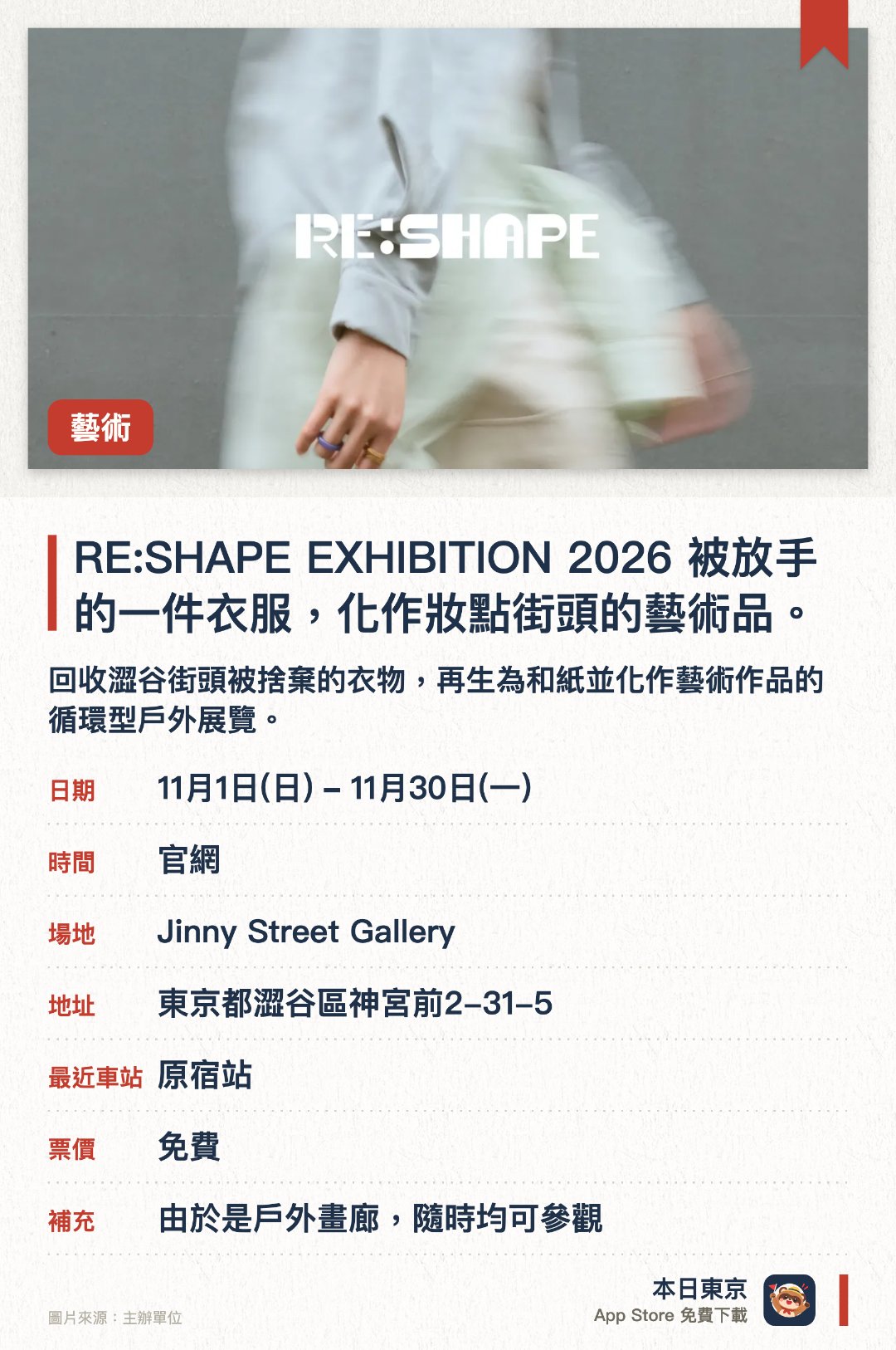 RE:SHAPE EXHIBITION 2026 被放手的一件衣服，化作妝點街頭的藝術品。。11月1日–11月30日 · Jinny Street Gallery。回收澀谷街頭被捨棄的衣物，再生為和紙並化作藝術作品的循環型戶外展覽。