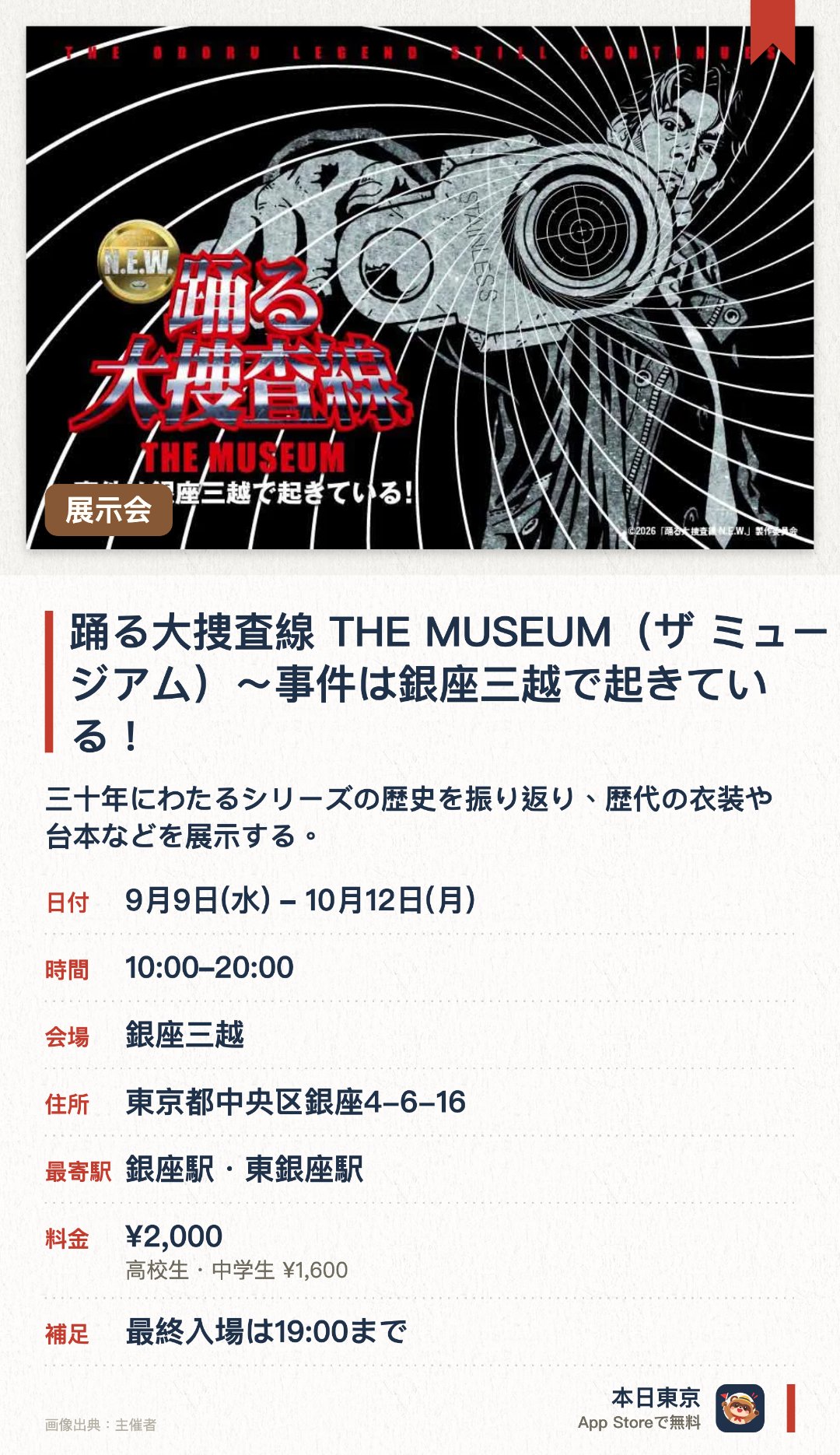 踊る大捜査線 THE MUSEUM(ザ ミュージアム)〜事件は銀座三越で起きている！。9月9日–10月12日 · 銀座三越。三十年にわたるシリーズの歴史を振り返り、歴代の衣装や台本などを展示する。新旧湾岸署の精巧なミニチュアや、名言が生まれた喫煙所のフォトスポットが登場する