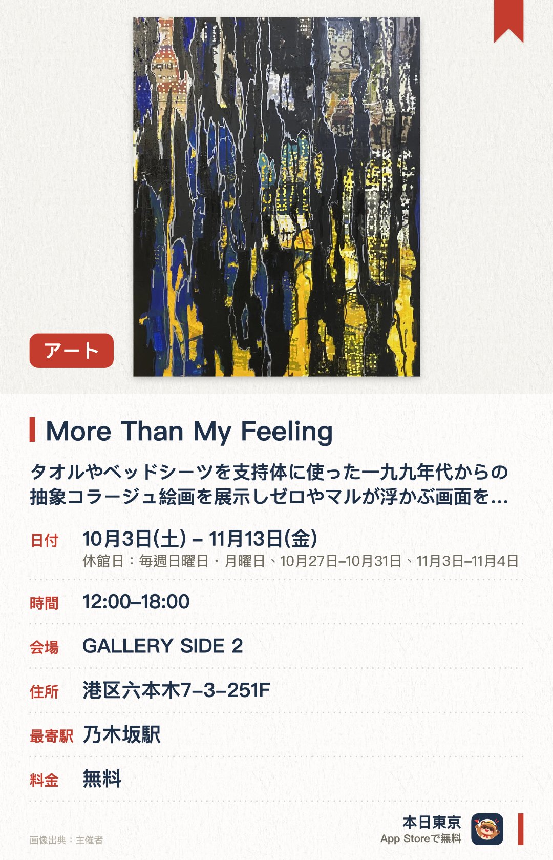 More Than My Feeling。10月3日–11月13日 · GALLERY SIDE 2。タオルやベッドシーツを支持体に使った一九九年代からの抽象コラージュ絵画を展示しゼロやマルが浮かぶ画面を見せる。ジャズの即興を思わせる手法で日常の風景から拾った多彩な色を重ね合わせた新しいキャンバス作品を発表する