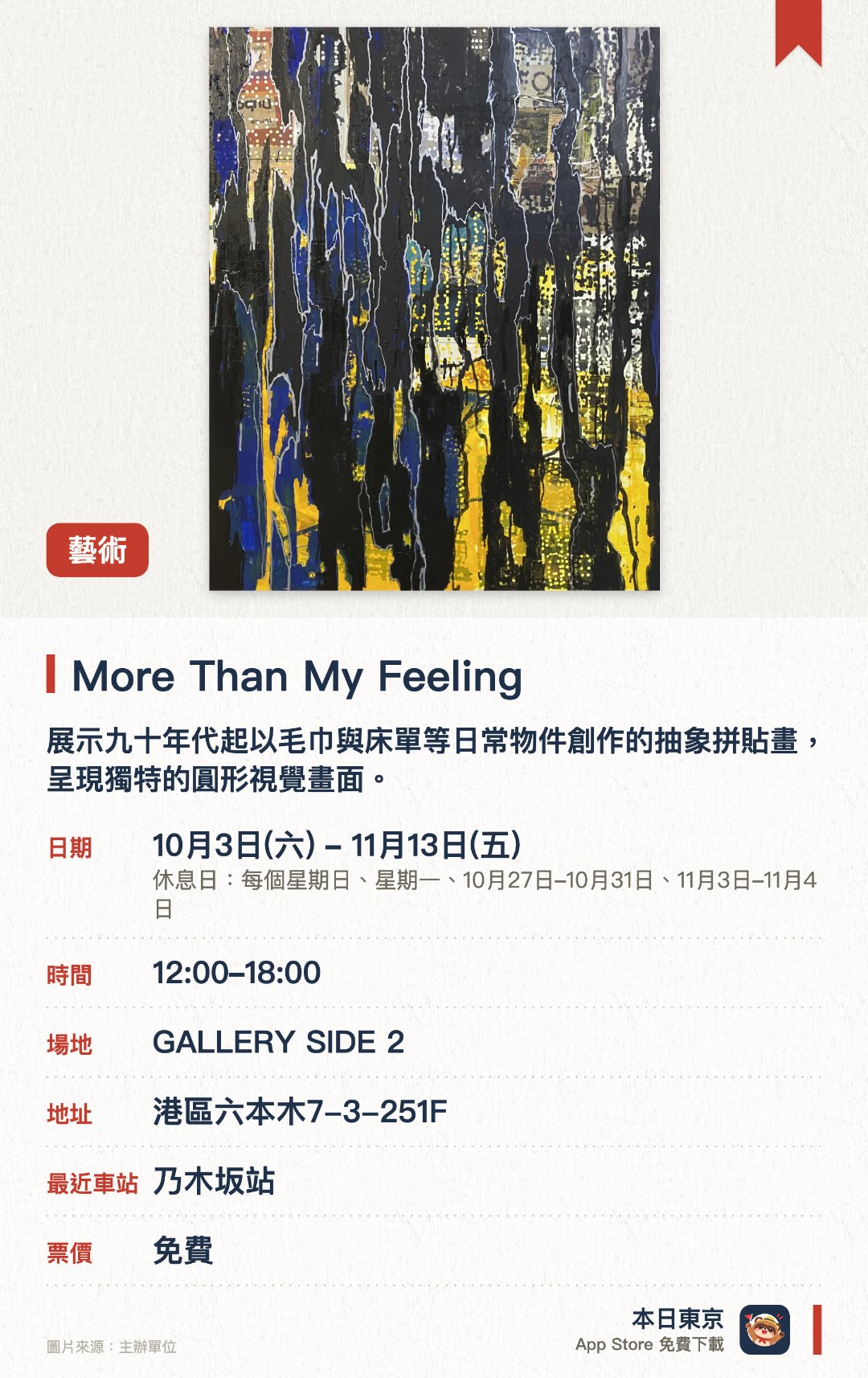 More Than My Feeling。10月3日–11月13日 · GALLERY SIDE 2。展示九十年代起以毛巾與床單等日常物件創作的抽象拼貼畫，呈現獨特的圓形視覺畫面。帶來全新帆布作品，融入類似爵士樂即興創作的手法，交織出日常風景中擷取的多重色彩