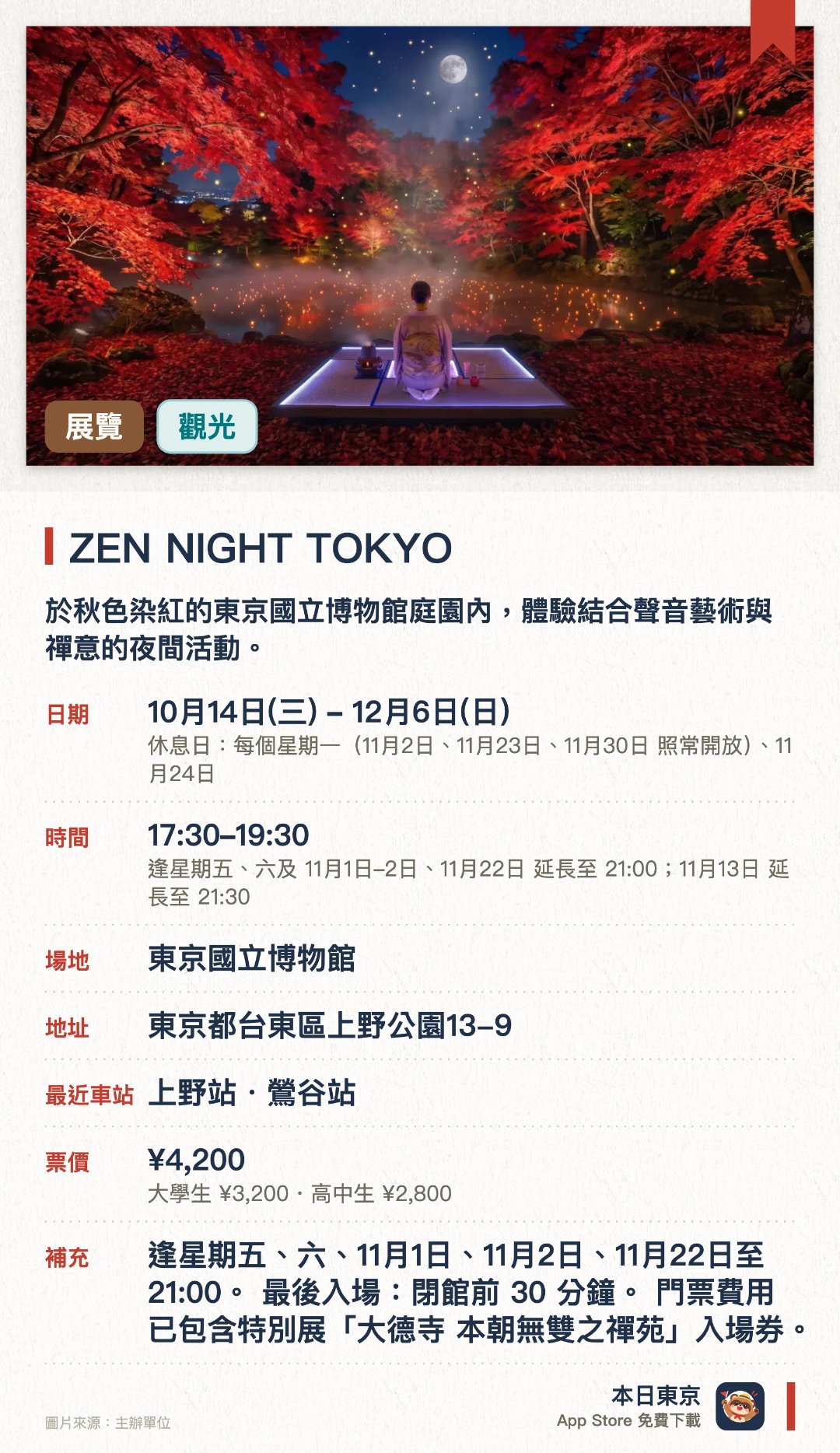 ZEN NIGHT TOKYO。10月14日–12月6日 · 東京國立博物館。於秋色染紅的東京國立博物館庭園內，體驗結合聲音藝術與禪意的夜間活動。配合大德寺開創700周年特別展，欣賞庭園景致與沉浸式音效創作。特別設有萬聖節限定主題「百鬼夜行」，呈現別具特色的夜間氛圍