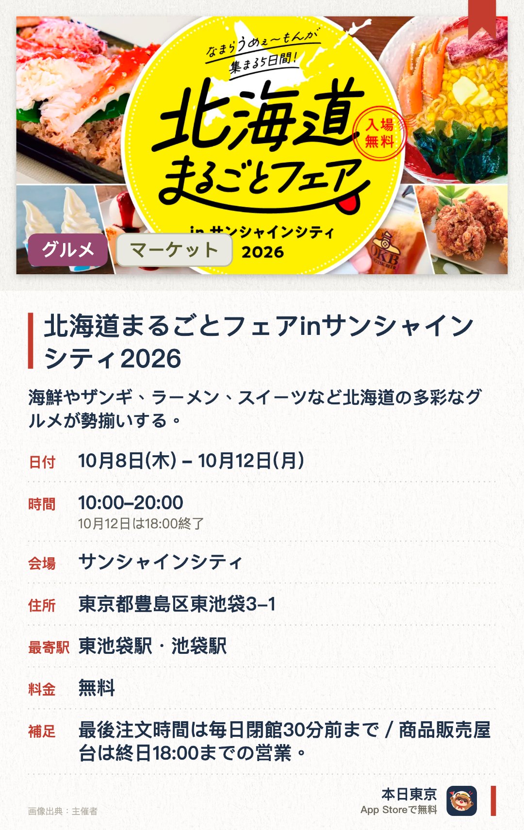北海道まるごとフェアinサンシャインシティ2026。10月8日–10月12日 · サンシャインシティ。海鮮やザンギ、ラーメン、スイーツなど北海道の多彩なグルメが勢揃いする。池袋のサンシャインシティで本場北の大地の味覚を存分に堪能できる