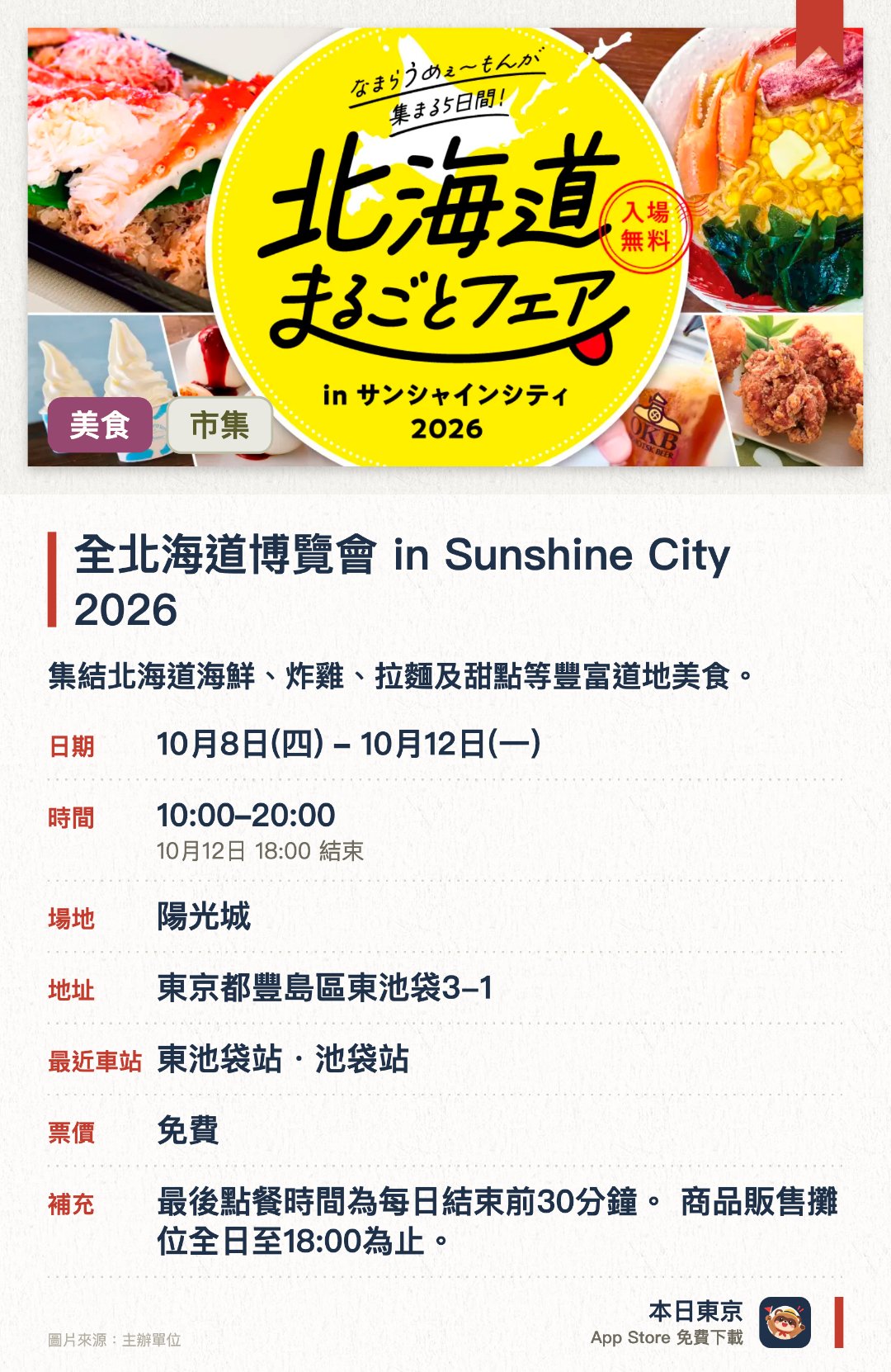 全北海道博覽會 in Sunshine City 2026。10月8日–10月12日 · 陽光城。集結北海道海鮮、炸雞、拉麵及甜點等豐富道地美食。在池袋太陽城即可一次品嚐來自北海道的各式代表性美味