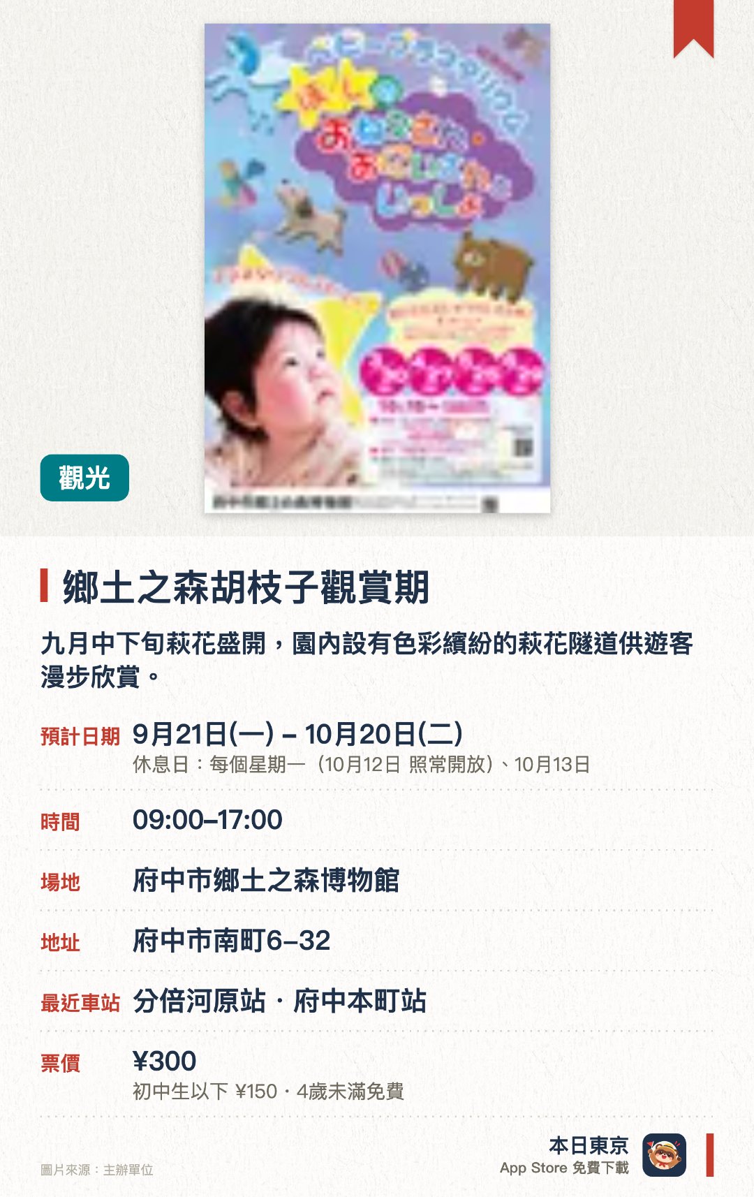 鄉土之森胡枝子觀賞期。9月21日–10月20日 · 府中市鄉土之森博物館。九月中下旬萩花盛開，園內設有色彩繽紛的萩花隧道供遊客漫步欣賞。秋季期間可同時尋找彼岸花、小菊、秋明菊等多種時令花卉的蹤影