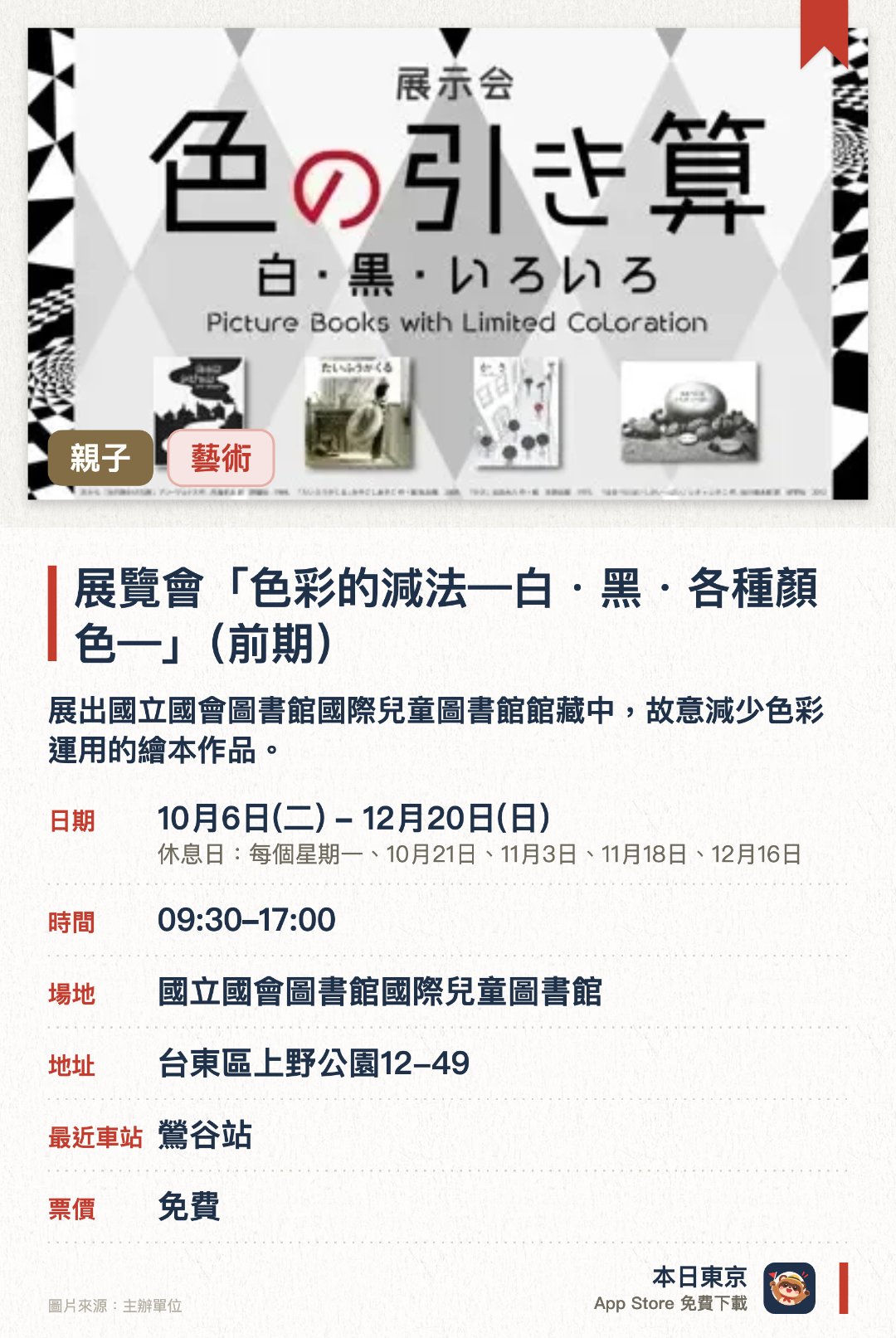 展覽會「色彩的減法—白・黑・各種顏色—」（前期）。10月6日–12月20日 · 國立國會圖書館國際兒童圖書館。展出國立國會圖書館國際兒童圖書館館藏中，故意減少色彩運用的繪本作品。透過色數較少的繪本展現「減法美學」，呈現色彩精簡後獨特而豐富的繪本世界