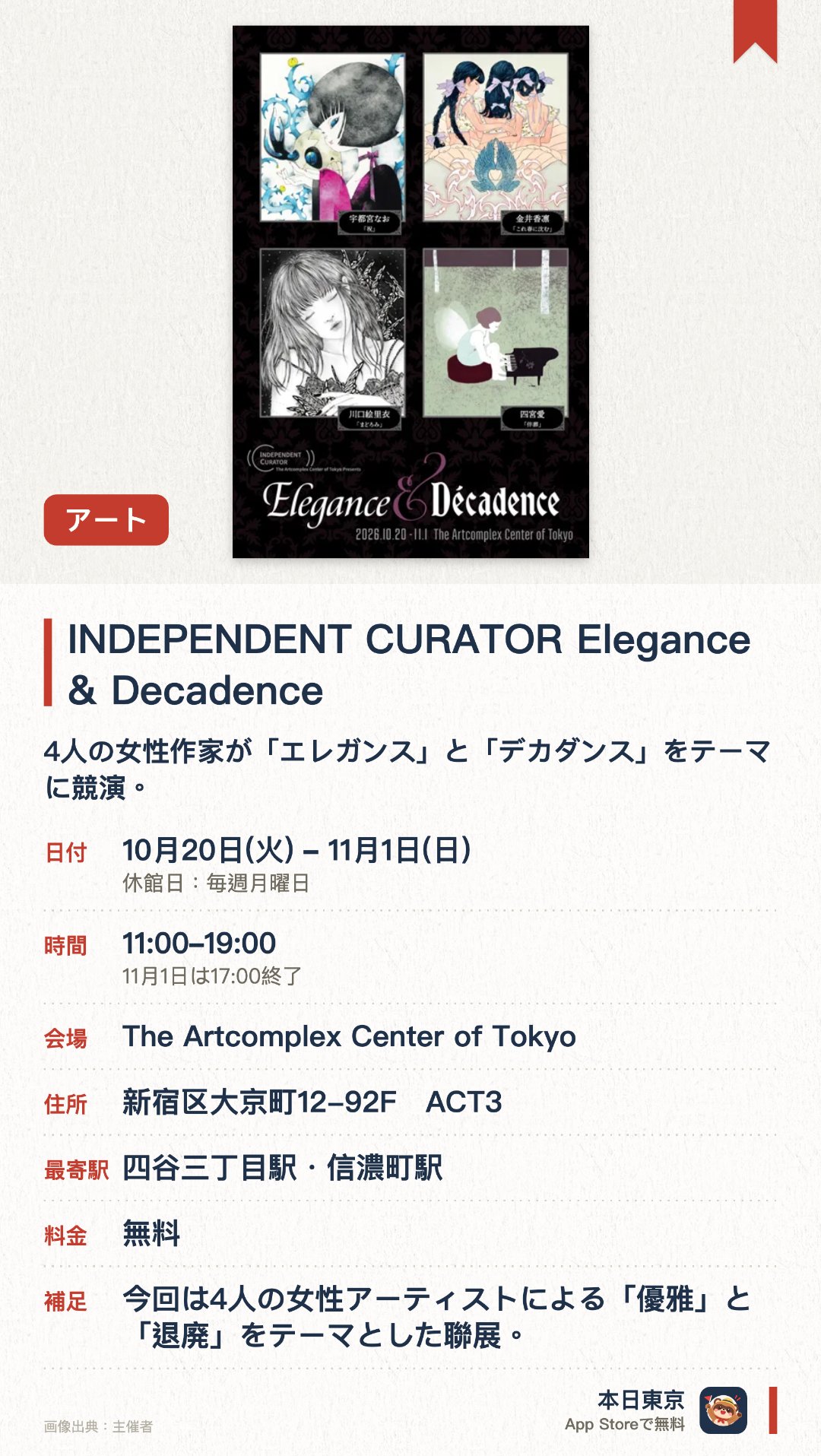 INDEPENDENT CURATOR Elegance & Decadence。10月20日–11月1日 · The Artcomplex Center of Tokyo。4人の女性作家が「エレガンス」と「デカダンス」をテーマに競演。