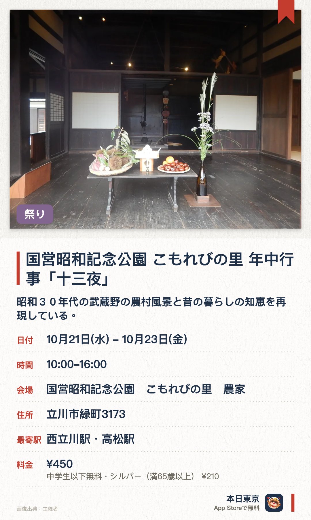 国営昭和記念公園　こもれびの里　年中行事「十三夜」。10月21日–10月23日 · 国営昭和記念公園　こもれびの里　農家。昭和３０年代の武蔵野の農村風景と昔の暮らしの知恵を再現している。栗名月とも呼ばれる十三夜に合わせて栗や団子を飾る伝統行事を行う