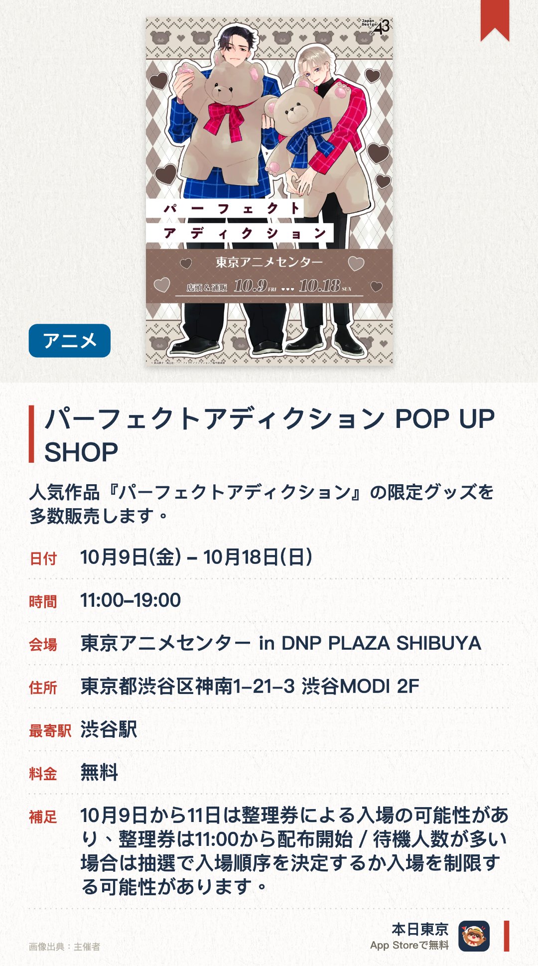 パーフェクトアディクション POP UP SHOP。10月9日–10月18日 · 東京アニメセンター in DNP PLAZA SHIBUYA。人気作品『パーフェクトアディクション』の限定グッズを多数販売します。会場内には、キャラクターの等身大パネルや特別イラストが展示されます。ここでしか手に入らない、描き下ろしイラストを使用した特典も登場します